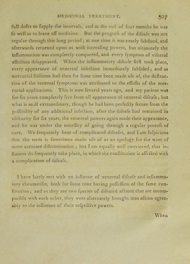 full dofes to fupply the intervals, and at the end of four months he was fo well as to leave off medicine. But the progrefs of the difeafe was not regular through this long period ; at one time it was nearly fubdued, and afterwards returned upon us with increafing powers, but ultimately the inflammation was completely conquered, and every fymptom of vifceral affe6lion difappeared. When the inflammatory difeafe firft took place, every appearance of venereal infe6lion immediately fubfided; and as mercurial friftions had then for fome time been made ufe of, the defiruc- tion of the venereal fymptoms was attributed to the effefts of the mer- curial'applications. This is now feveral years ago, and. my patient was for fix years completely free from all appearance of venereal difeafe ; but what is moft extraordinary, though he had been perfeflly fecure from the poflibility of any additional infe6tion, after the difeafe had remained in obfeurity for fix years, the venereal powers again made their appearance, and he was under the neceffity of going through a regular procefs of cure. We frequently hear of complicated difeafes, and lam fufpicious that the term is fometimes made ufe of as an apology for the want of more accurate diferimination ; but I am equally well convinced, that in- llances do frequently take place, in which the conflitution is affefted with a complication of difeafe. I have lately met with an inflance of venereal difeafe and inflamma- tory rheumatifm, both for forne time having poffeffion of the fame con- ftituiion ; and as they are two fpecies of difeafed a£iions that are incom- patible with each other, they were alternately brought into a£lion agree- ably to the influence of their refpe6livc powers. When