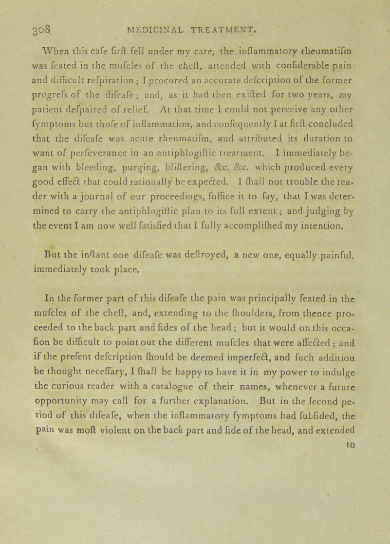 When this cafe firfl fell under my care, the inflammatory rhcumatifm was feated in the mnfclcs of the cheft, attended with confiderable pain and diflRcult refpiration ; I procured an accurate defcription of the former progrefs of the difeafe; and, as it had then exifled for two years, my patient defpaired of relief. At that time I could not perceive any other fymptoms but thofe of inflammation, and confequently I at firfl concluded that the difeafe was acute rheumatirm, and attributed its duration to want of perfeverance in an antiphlogiflic treatment, I immediately be- gan with bleeding, purging, bliflering, &c. &c. which produced every good elfefl that could rationally be expefted. I fltall not trouble the rea- der with a journal of our proceedings, fuffice it to fay, that I was deter- mined to carry the antiphlogiflic plan to its full extent; and judging by the event I am now well faiisfied that I fully accomplifhed my intention. But the inflant one difeafe was deflroyed, a new one, equally painful, immediately took place. In the former part of this difeafe the pain was principally feated in the mufcles of the chell, and, extending to the fhouiders, from thence pro- ceeded to the back part and fides of the head ; but it would on this occa- fion be difficult to point out the different mufcles that were affe6led ; and if the prefent defcription fliould be deemed imperfe6l, and fuch addition be thought neceffary, I fhall be happy to have it in my power to indulge the curious reader with a catalogue of their names, whenever a future opportunity may call for a further explanation. But in the fecond pe- riod of this difeafe, when the inflammatory fymptoms had fubfided, the pain was moft violent on the back part and fide of the head, and extended to