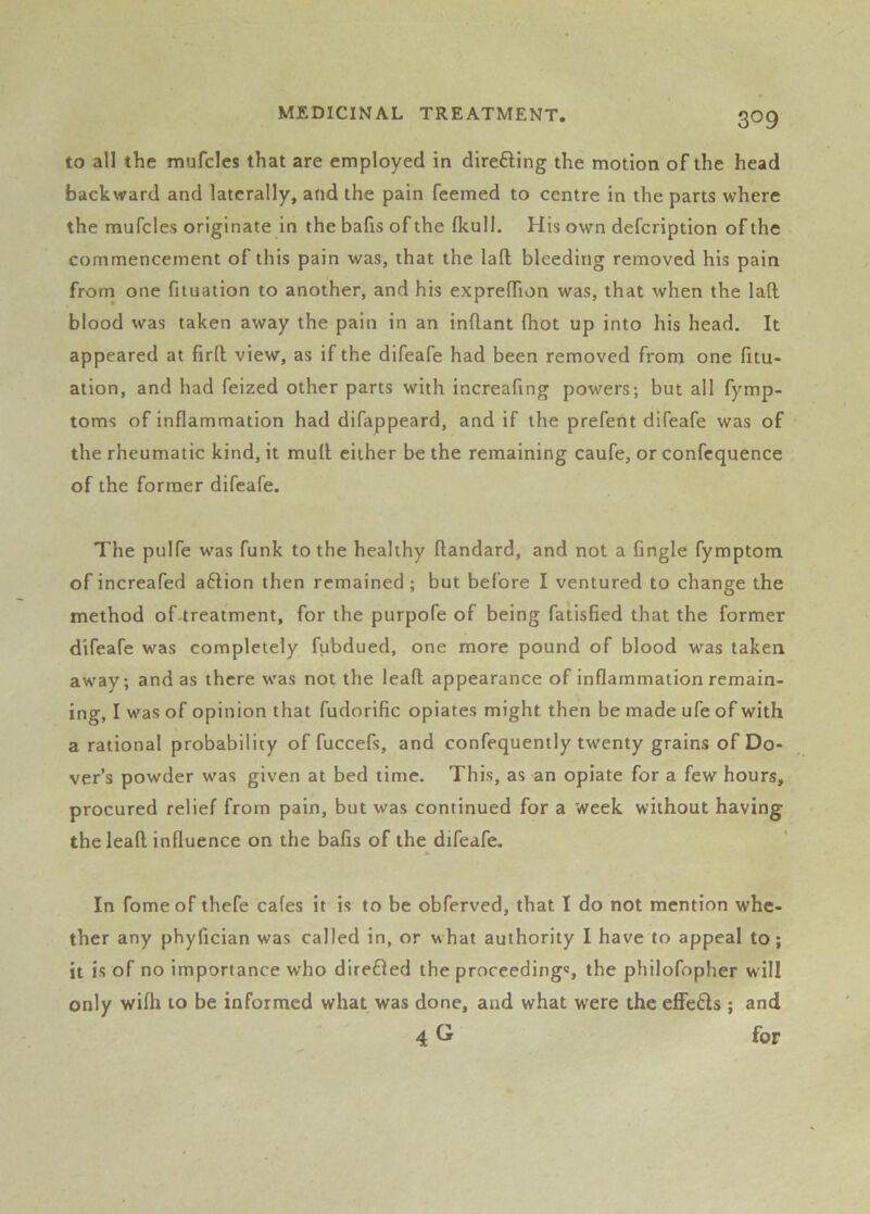 to all the mufclcs that are employed in direfting the motion of the head backward and laterally, and the pain feemed to centre in the parts where the mufcles originate in the balls of the Ikull. His own defcription of the commencement of this pain was, that the lafl; bleeding removed his pain from one filuation to another, and his exprelTion was, that when the lall blood was taken away the pain in an inllant (hot up into his head. It appeared at firll view, as if the difeafe had been removed from one fitu- ation, and had feized other parts with increafing powers; but all fymp- toms of inflammation had difappeard, and if the prefent difeafe was of the rheumatic kind, it mull either be the remaining caufe, or confcquence of the former difeafe. The pulfe was funk to the healthy ftandard, and not a Angle fymptom of increafed a6lion then remained ; but before I ventured to change the method of treatment, for the purpofe of being fatisfied that the former difeafe was completely fubdued, one more pound of blood was taken away; and as there was not the leall appearance of inflammation remain- ing, I was of opinion that fudorific opiates might then be made ufe of with a rational probability of fuccefs, and confequently twenty grains of Do- ver’s powder was given at bed time. This, as an opiate for a few hours, procured relief from pain, but was continued for a week without having the leall influence on the balls of the difeafe. In fomeof thefe cales it is to be obferved, that I do not mention whe- ther any phylician was called in, or what authority I have to appeal to; it is of no importance who direfled the proceedings, the philofopher will only wilh to be informed what was done, and what were the effefts ; and 4 for