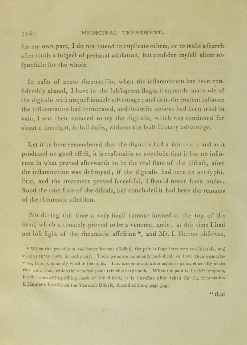 for my own part, I do not intend to implicate others, or to make a fearch after truth a fubjeft of perfonal adulation, but confider myfelf alone le- fponfible for the whole. In cafes of acute rhenmatifm, when the inflammation has been con- fiderably abated, I have in the fubfequent ftages frequently made ufe of the digitalis with unqueflionable advantage ; and as in the prefeni inflance the inflammation had terminated, and fudorific opiates had been tried in vain, I was then induced to try the digitalis, which was continued for about a fortnight, in full dofes, without the lead falutary advantage. Let it be here remembered that the digitalis had a fair trial ; and as it produced no good effeft, it is reafonable to conclude that it has no influ- ence in what proved afterwards to be the real flate of the difeafe, after the inflammation was dcflroyed; if the digitalis had been an antifyphi- litic, and the treatment proved fuccefsful, I fhould never have under- ftood the true flate of the difeafe, but concluded it had been the remains of the rheumatic alfeflion. But during this time a very fmall tumour formed at the top of the head, which ultimately proved to be a venereal node; at this time I had not loft fight of the rheumatic affeflion*, and Mr. I. Hunter obferves. * When the pciiofteum and bones become affefted, the pain is fometimes very confiderable, and at other times there fs hardly any. Thefc pains are commonly periodical, or have their exacerba- tions, being commonly worft in the night. This is common to other aches or pains, efnccially of the rheumatic kind, which the venereal pains refemblc very much. When the pain is the firft fymptom, It affords no diftinguiffiing mark of the difeafe, it is thcrefoic often taken for the rheumatifm. 1. Hunter’s Trcatifc on the Venereal Difeafe, fccond edition, page 329. “ that