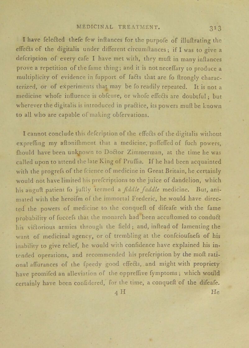 I have feleQed thefe few inftances for the purpofe of illuftrating the effefts of the digitalis under different circumftances; if I was to give a defcription of every cafe I have met with, they muft in many inflances prove a repetition of the fame thing; and it is not neceffary to produce a multiplicity of evidence in fupport of fafts that are fo ftrongly charac- terized, or of experiments that may be fo readily repeated. It is not a medicine whofe influence is obfcure, or whofe effefts are doubtful; but wdterever the digitalis is introduced in praftice, its powers mult be known to all who are capable of making obfervations. I cannot conclude this defcription of the effects of the digitalis without expreffmg my aflonifhment that a medicine, pofl'effed of fuch powers, fhould have been unlyiown to Doftor Zimmerman, at the time he was called upon to attend the late King of Pruflia. If he had been acquainted with the progrefs of the fcience of medicine in Great Britain, he certainly would not have limited his preferiptions to the juice of dandelion, M'hich his augufl patient fo juflly termed a Jiddle/addle medicine. But, ani- mated with the heroifm of the immortal Frederic, he would have direc- ted the powers of medicine to the conquefl of difeafe with the fame probability of fuccefs that the monarch had been accuftomed to conduft his viflorious armies through the field ; and, inftegd of lamenting the want of medicinal agency, or of trembling at the confeioufnefs of his inability to give relief, he would with confidence have explained his in- tended operations, and recommended his prefeription by the moft rati- onal affurances of the fpeedy good effe6ts, and might with propriety have promifed an alleviation of the oppreffive fymptorns ; which would certainly have been confidered, for the time, a conquefl of the difeafe. 4 H He