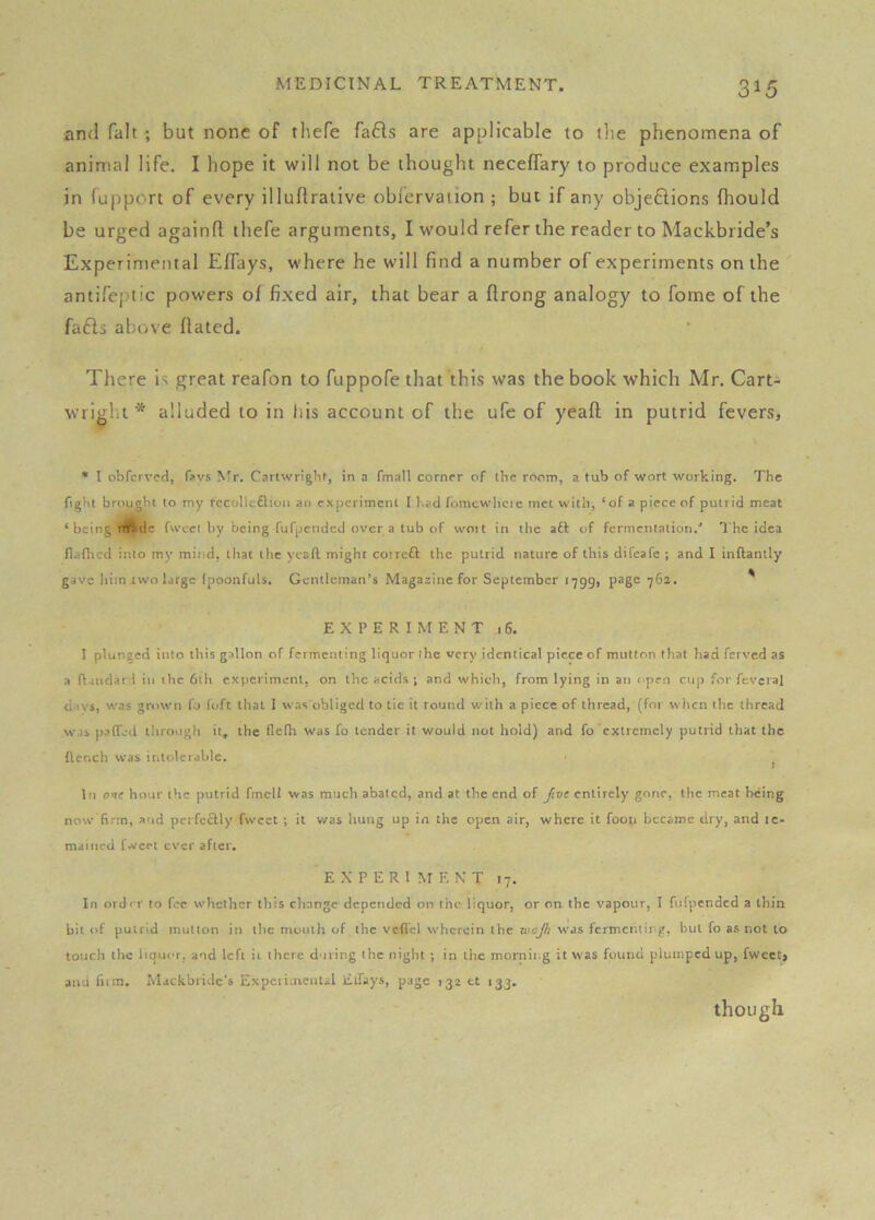 and fait ; but none of thefe fafls are applicable to the phenomena of animal life. I hope it will not be thought neceffary to produce examples in (upport of every illuftralive oblervation ; but if any objeftions fhould be urged againd thefe arguments, I would refer the reader to Mackbiide’s Experimental Effays, where he will find a number of experiments on the antifeptic powers of fixed air, that bear a ftrong analogy to fome of the fa61s above dated. There is great reafon to fuppofe that this was the book which Mr. Cart-i wright* alluded to in liis account of the ufe of yead in putrid fevers, ♦ I obTcrvcd, n>vs Mr. Cnttwrighf, in a fmall cornfr of the room, a tub of wort working. The fight brought to my rccollcflioii an experiment I had fomcwlicie met with, ‘of a piece of putrid meat ‘ being nftdc fwcel by being fufpended over a tub of woit in the aft of fermentation.' The idea flaflicd into my mind, that the yesft might coireft the putrid nature of this difeafe ; and I inftantly gave him two Urge (poonfuls. Gentleman’s Magazine for September 1799, page 762. ' EXPERIMENT 16. I plunged into this gallon of fermenting liquor ihe very identical piece of mutton that had ferved as a ftaudarl in the 6th experiment, on the acids ; and which, from lying in an ( pen cup for fevcral divs, was grown fo loft that 1 was obliged to tie it round with a piece of thread, (for when the thread was p.->n'ed tlirongh it. the flclh was fo tender it would not hold) and fo extremely putrid that the (lench vvas intolerable. ^ In one hour the putrid fmell was much abated, and at the end of five entirely gone, the meat being now firm, and pcrfeftly fweet ; it v/as hung up in the open air, where it foon became dry, and le- maiiied fweet ever after. EXPERIMENT 17. In ordrr to fee whether this change depended on the liquor, or on the vapour, I fufpended a thin bit of putrid mutton in the mouth of the vcflcl wherein the wajh was fermenting, but fo as not to touch the liquor, and left it there during Ihe night ; in the mornii.g it was found plumped up, fweet, and film, itlackbridc’s Expcriineiitsl EiTays, page 132 tt 133. though