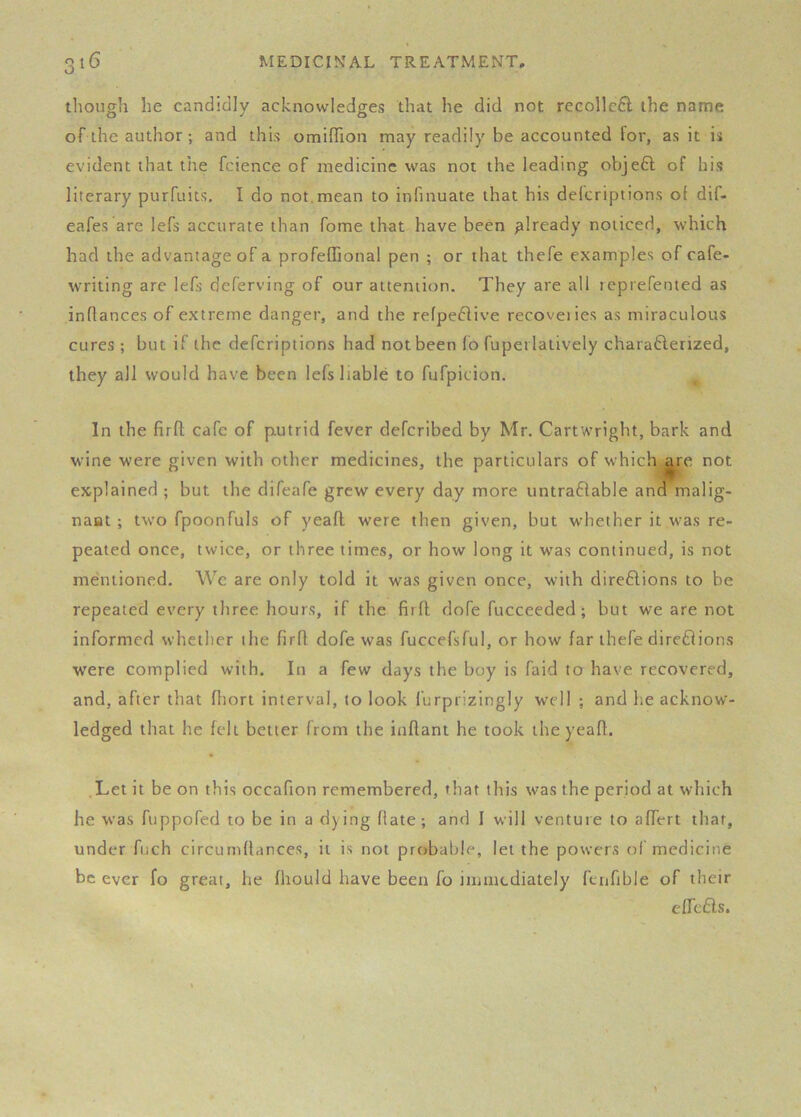 though he candidly acknowledges that he did not recollcfl the name of the author; and this omiffion may readily be accounted for, as it is evident that tlie fcience of medicine was not the leading objefl of his literary purfuits. I do not,mean to inlinuate that his defcriptions of dif- eafes are lefs accurate than fome that have been already noticed, which had the advantage of a profeffional pen ; or that thefe examples of cafe- writing are lefs deferving of our attention. They are all teprefented as inflances of extreme danger, and the refpeftive recoveiies as miraculous cures; but if the defcriptions had not been fo fuperlatively charafterized, they all would have been lefs liable to fufpicion. In the firfl; cafe of p.utrid fever defcribed by Mr, Cartwright, bark and wine were given with other medicines, the particulars of which,^re not explained ; but the difeafe grew every day more untraffable and malig- nant ; two fpoonfuls of yeafl were then given, but whether it was re- peated once, twice, or three times, or how long it was continued, is not mentioned. We are only told it was given once, with direflions to be repeated every three hours, if the firfl: dofe fucceeded; but we are not informed whether the firfl dofe was fuccefsful, or how far thefe dire£lions were complied with. In a few days the boy is faid to have recovered, and, after that fliort interval, to look furpiizingly well ; and he acknow- ledged that he felt better from the inflant he took the yeafl. .Let it be on this occafion remembered, that this was the period at which he was fuppofed to be in a dying Rate; and I will venture to affert that, under fuch circumftances, it is not probable, let the powers of medicine be ever fo great, he fhould have been fo immediately fcnfible of their efTcfls.