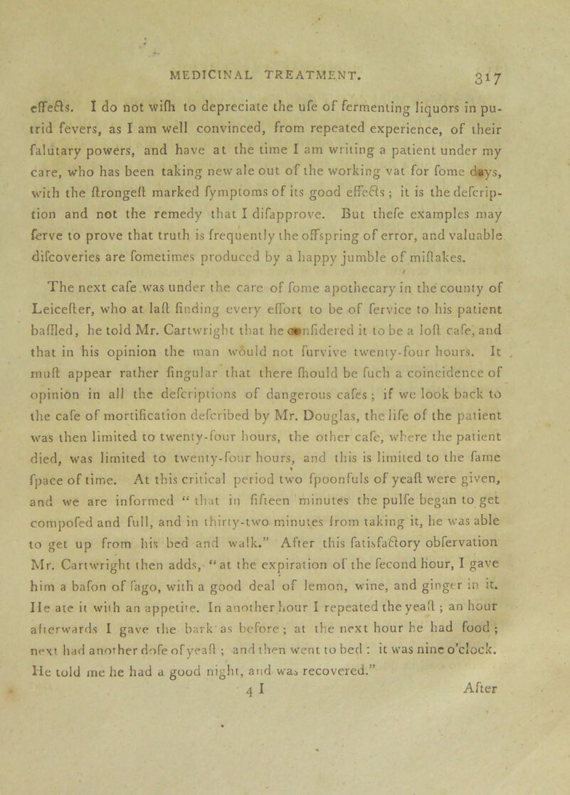 c(fe6ls. I do not wifli to depreciate the ufe of fermenting liquors in pu- trid fevers, as I am well convinced, from repeated experience, of their falutary powers, and have at the time I am writing a patient under my care, wlio has been taking new ale out of the working vat for fome d«ys, with the flrongell marked fymptoms of its good effefis ; it is thedefcrip- tion and not the remedy that I difapprove. But thefe examples may Cerve to prove that truth is frequently the offspring of error, and valuable difcoveries are fometimes produced by a happy jumble of miftakes. f The next cafe was under the care of fome apothecary in the county of Leicefter, who at lafl finding cveiy effort to be of fervice to his patient baffled, he told Mr. Cartwright that he ocnfidered it to be a loft cafe, and that in his opinion the man would not furvive twenty-four hours. It , niuft appear rather Angular that there fiiould be fuch a coincidence of opinion in all the defcriptions of dangerous cafes ; if we look back to the cafe of mortification defcribed by Mr. Douglas, the life of the patient was then limited to twenty-four hours, the other cafe, where the patient died, was limited to twenty-four hours, and this is limited to the fame fpace of time. At this critical period two fpoonfuls of ycafl were given, and we are informed “that in fifteen minutes the pulfe began to get compofed and full, and in thirty-two. minutes from taking it, he was able to get up from his bed and walk.” After this fatisfaflory obfervation Mr. Cartwright then adds, “at the expiration of the fecond hour, I gave him a bafon of fago, w'ith a good deal of lemon, wine, and ginger m :t. He ate it with an appeti'e. In another hour I repeated theyeafl; an hour afterwards I gave the bark'as before; at the next hour he had food; next had another dofe ofyeafi ; and then went to bed : it was nine o’clock, lie told me he had a good night, and was recovered.” 4I After