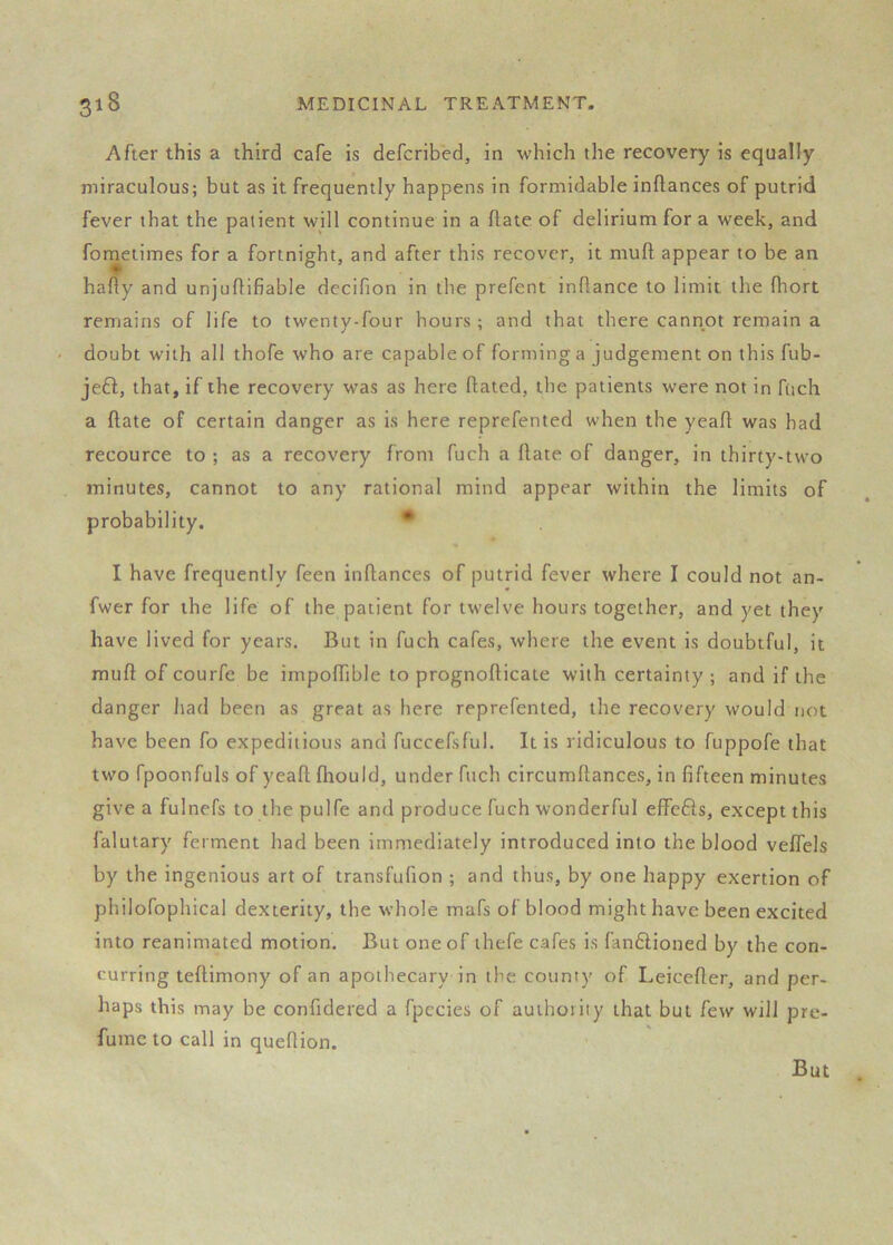 After this a third cafe is defcribed, in which the recovery is equally miraculous; but as it frequently happens in formidable inftances of putrid fever that the patient will continue in a flate of delirium for a week, and fometimes for a fortnight, and after this recover, it muft appear to be an hafty and unjuflifiable decifion in the prefent inflance to limit the fhort remains of life to twenty-four hours; and that there cannot remain a doubt with all thofe who are capable of forming a judgement on this fub- je6l, that, if the recovery was as here flated, the patients were not in fiich a ftate of certain danger as is here reprefented when the yeafl: was had recource to ; as a recovery from fuch a flate of danger, in thirty-two minutes, cannot to any rational mind appear within the limits of probability. • I have frequently feen inftances of putrid fever where I could not an- fwer for the life of the patient for twelve hours together, and yet they have lived for years. But in fuch cafes, where the event is doubtful, it muft of courfe be impoftible to prognofticate with certainty ; and if the danger had been as great as here reprefented, the recovery would not have been fo expeditious and fuccefsful. It is ridiculous to fuppofe that two fpoonfuls of yeaft fhould, under fuch circumftances, in fifteen minutes give a fulnefs to the pulfe and produce fuch wonderful effefts, except this falutary ferment had been immediately introduced into the blood veflels by the ingenious art of transfufion ; and thus, by one happy exertion of philofophical dexterity, the whole mafs of blood might have been excited into reanimated motion. But one of ihefe cafes is fan6lioned by the con- curring teftimony of an apothecary in the county of Leicefler, and per- haps this may be confidered a fpecies of authority that but few will pre- fume to call in queftion.