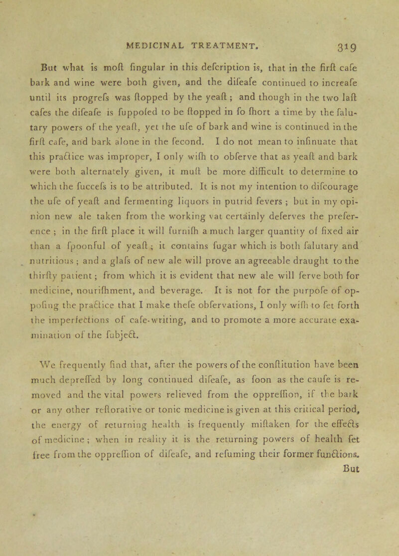 But what is mod fingular in this defcription is, that in the firfl; cafe bark and wine were both given, and the difeafe continued to increafe until its progrefs was flopped by the yeafl; and though in the two lad cafes the difeafe is fuppofed to be dopped in fo fhort a time by the falu- tary powers of the yead, yet the ufe of bark and wine is continued in the fird cafe, and bark alone in the fecond. I do not mean to infinuate that this pra£lice was improper, I only wifh to obferve that as yead and bark were both alternately given, it mud be more difficult to determine to which the fuccefs is to be attributed. It is not my intention to difeourage the ufe of yead and fermenting liquors in putrid fevers ; but in my opi- nion new ale taken from the working vat certainly deferves the prefer- ence ; in the fird place it will furniffi a much larger quantity of fixed air than a fpoonful of yead ; it contains fugar which is both falutary and nutritious ; and a glafs of new ale will prove an agreeable draught to the third)' patient; from which it is evident that new ale will ferve both for medicine, nourifhment, and beverage. It is not for the purpofe of op- pofing the praflice that I make thefe obfervations, I only wifli to fet forth the imperfections of cafe-writing, and to promote a more accurate exa- mination of the fubjefl. We frequently find that, after the powers of the conditution have been much depreffed by long continued difeafe, as foon as the caufe is re- moved and the vital powers relieved from the oppreffion, if the bark or any other reflorative or tonic medicine is given at this critical period, the energy of returning health is frequently midaken for the effefts of medicine ; when in reality it is the returning powers of health fet free from the oppreffion of difeafe, and refuming their former fundtions.