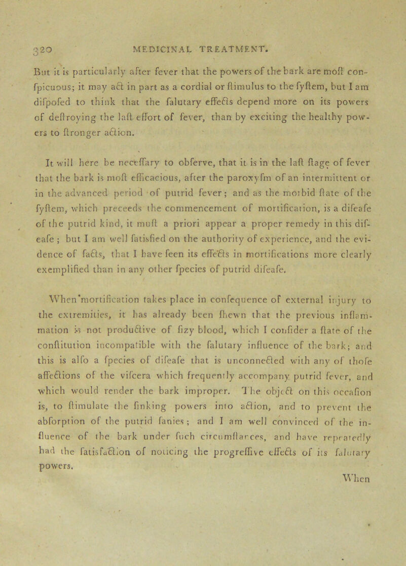 Blit it is particularly after fever that the powers of the bark are mod con- fpicuous; it may aft in part as a cordial or flimulus to the fyftem, hut I am difpofed to think that the falutary effefts depend more on its powers of deftroying the 1 aft effort of fever, than by exciting the healthy pow- ers to ftronger aftion. It will here be neceflary to obferve, that it is in the laft ftage of fever that the bark is moft efiicacious, after the paroxyfm of an intermittent or in the advanced period -of putrid fever; and as the moibid flate of the fyftem, which preceeds the commencement of mortification, is a difeafe of the putrid kind, it muft a priori appear a proper remedy in this dif- eafe ; but I am well fatisfied on the authority of experience, and the evi- dence of fafts, that I have feen its effe'fts in mortifications more clearly exemplified than in any other fpecies of putrid difeafe. t Whcn'mortification takes place in confequence of external injury to the extremities, it has already been Jftiewn that the previous inflam- mation not produftive of fizy blood, which I confider a ftate of the conflitution incompatible with the falutary influence of the bark; and this is alfo a fpecies of difeafe that is unconnefted wnih any of thofe affeftions of the vifeera which frequently accompany putrid fever, and which would render the bark improper. J he objeft on this occafion is, to ftimulate the finking powers into aftion, and to prevent the abforption of the putrid fanies; and I am well convinced of the in- fluence of the bark under ftich circnmftarces, and have repeatedly bad the faiisfaftlon of noticing the progreffivc tffefts of its falutary powers. When