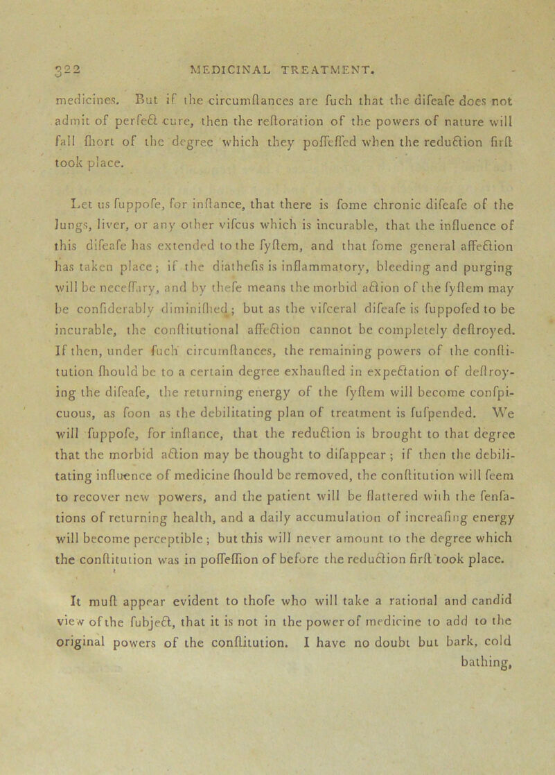 r) Q O O - MEDICINAL TREATMENT. medicines. But if the circumftances are fuch that the difeafe does not admit of perfe6i cure, then the reftoration of the powers of nature will fall fhort of the degree wdiich they polTefled when the reduftion firll took place. Let us fuppofe, for inftance, that there is fome chronic difeafe of the lungs, liver, or any other vifcus which is incurable, that the influence of this difeafe has extended to the fyftem, and that fome general affeflion has taken place; if the diathefis is inflammatory, bleeding and purging will be neceffiry, and by thefe means the morbid aflion of the fyflem may be confiderably diminiflied; but as the vifceral difeafe is fuppofedto be incurable, the conflitutional affe6Hon cannot be completely deftroyed. If then, under fucli circuinflances, the remaining powders of the confli- tution fliould be to a certain degree exhaufted in expectation of deflroy- ing the difeafe, the returning energy of the fyftem will become confpi- cuous, as foot! as the debilitating plan of treatment is fufpended. We w'ill fuppofe, for inftance, that the reduflion is brought to that degree that the morbid aftion may be thought to difappear ; if then the debili- tating influence of medicine fhould be removed, the conftitution wdll feem to recover new powers, and the patient will be flattered with the fenfa- tions of returning health, and a daily accumulation of increafing energy will become perceptible ; but this wdll never amount to the degree which the conftitution was in pofleflion of before the reduclion firft'took place. ) 0 It muft appear evident to thofe who w'ill take a rational and candid view of the fubjefl, that it is not in the power of medicine to add to the original powers of the conftitution. I have no doubt but bark, cold bathing,