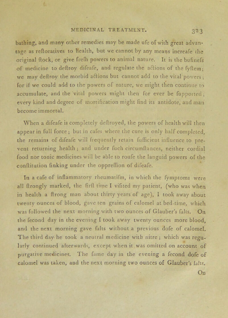 bathing, and many other remedies may be made ufe of with great advan- tage as refloratives to Health, but we cannot by any means increafe the original ftock, or give frefh powers to animal nature. It is the bufinefs of medicine to deftroy difeafe, and regulate the aftions of the fyflem; we may deftroy the morbid aftions but cannot add to the vital powers; for if we could add to the powers of nature, we might then continue to accumulate, and the vital powers might then for ever be fupporteti; every kind and degree of mortification might find its antidote, and man become immortal. When a difeafe is completely defiroyed, the powers of health will then appear in full force; but in cafes where the cure is only half completed, the remains of difeal’e will frequently retain fufficient influence to pre- vent returning health ; and under fuch circumflances, neither cordial food nor tonic medicines will be able to roufe the languid powers of the conflitution finking under the oppreffion of difeafe. In a cafe of inflammatory rheumatifm, in which the fymptoms were all flrongly marked, the firfl time I vifited my patient, (who was when in health a flrong man about thirty years of age), I took away about twenty ounces of blood, gave ten grains of calomel at bed-time, which was followed the ne.xt morning with two ounces of Glauber’s falls. On the fecond day in the evening I took away twenty ounces more blood, and the next morning gave falls without a previous dofe of calomel. The third day-he took a neutral medicine with nitre; which was regu- larly continued afterwards, except when it was omitted on account of purgative medicines. The fame day in the evening a fecond dofe of calomel was taken, and the next morning two ounces of Glauber’s falts. On