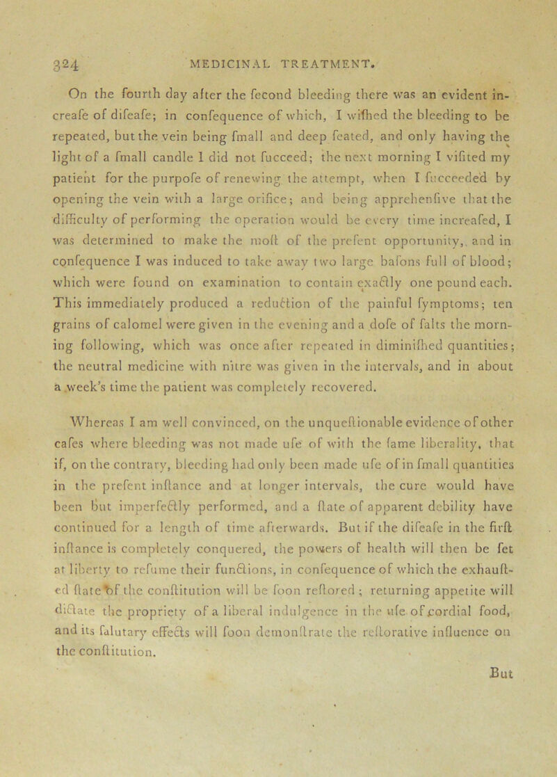 On the fourth day after the fecond bleeding there was an evident in- creafe of difeafe; in confequence of which, I wiflied the bleeding to be repeated, but the vein being fmall and deep feated, and only having the light of a fmall candle 1 did not fucceed; the next morning I vifited my patient for the purpofe of renewing the attempt, when I fncceede'd by opening the vein with a large orifice; and being apprehenfive that the difficulty of performing the operation would be every time increafed, I was determined to make the ntoft of the prefent opportunity,, and in confequence I was induced to take away two large bafons full of blood; which were found on examination to contain cxa6lly one pound each. This immediately produced a reduHion of the painful fymptoms; ten grains of calomel were given in the evening and a dofe of falts the morn- ing following, which was once after repeated in diminiffied quantities; the neutral medicine with nitre was given in the intervals, and in about a .week’s time the patient was completely recovered. Whereas I am well convinced, on the unqueftionable evidence of other cafes where bleeding was not made ufe' of with the fame liberality, that if, on the contrary, bleeding had only been made ufe of in fmall quantities in the prefent inflance and at longer intervals, the cure would have been But imperfe6lly performed, and a flate of apparent debility have continued for a length of time afterwards. But if the difeafe in the firfl inflance is completely conquered, the powers of health will then be fet at liberty to refume their funSions, in confequence of which the exhaufl- ecl flatebf the conflitution will be foon reflored ; returning appetite will difiaie the propriety of a liberal indulgence in the ufe of cordial food, and its fdlutary effects will foon demonllrate the refloraiive influence on the conflitution.