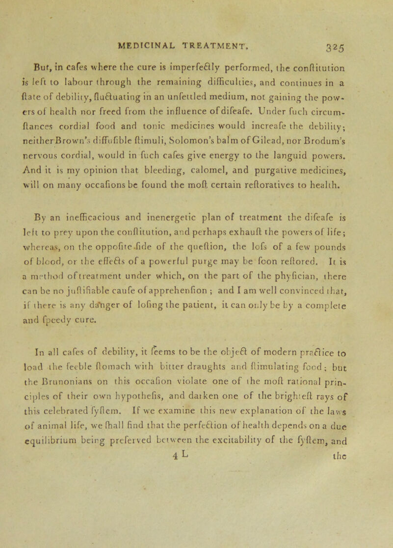 Bur, in cafes where the cure is imperfe6Hy performed, the conHitution is left to labour through the remaining difficulties, and continues in a (late of debility, flufluating in an unfeitled medium, not gaining the pow- ers of health nor freed from the influence ofdifeafe. Under fuch circum- flances cordial food and tonic medicines would increafe the debility; neither Brown’s diffiifible flimuli, Solomon’s balm of Gilead, nor Brodum’s nervous cordial, would in fuch cafes give energy to the languid powers. And it is my opinion that bleeding, calomel, and purgative medicines, will on many occafions be found the mofl certain refloratives to health. By an inefficacious and inenergetic plan of treatment the difeafe is left to prey upon the conftitution, and perhaps exhauft the powers of life; whereas, on the oppofitc .fide of the queftion, the lofs of a few pounds of blood, or the efiefts of a powerful purge may be foon refiored. It is a method of treatment under which, on the part of the phyfician, there can be no juflifiable caufe of apprehenfion ; and I am w'ell convinced that, if there is any daYiger of lofing the patient, it can 01.ly be by a complete and fpeedy cure. In all cafes of debility, it feems to be the ohjefi of modern pra^lice to load the feeble fiomach with bitter draughts and flimulating food; but the Brunonians on this occafion violate one of the mofl rational prin- ciples of their own hypothefis, and datken one of the brightefl rays of this celebrated fyflem. If we examine this new explanation of the laws of animal life, we fhall find that the perfeffion of health depends on a due equilibrium being preferved between the excitability of the fyflem, and 4 ^ the
