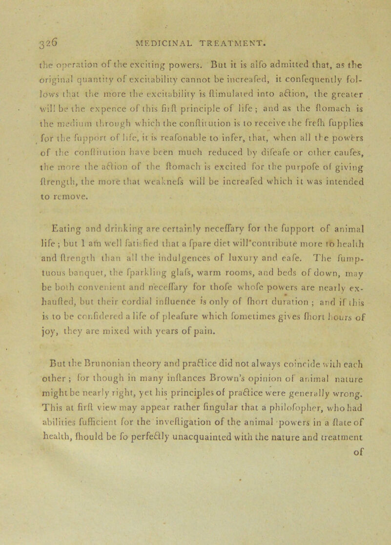the operation of the exciting powers. But it is aifo admitted that, as the original quantity of excitability cannot be increafed, it confeqtienily fol- lows that the more the excitability is flimulaied into aftion, the greater willbethe expence of this fit fl principle of life; and as the llomach is the nteditnn through which the conRitution is to receive the IreRi fupplies for the ftipport of life, it is reafonable to infer, that, when all the powers of the confliiution have been much reduced by difeafe or other caufes, the more the aftion of the Romach is excited for the purpofe of giving Rrength, the more that weaknefs will be increafed which it was intended to remove. Eating and drinking are certainly necefTary for the fupport of animal life ; but 1 afh well fatisfied that a fpare diet wiircontribut^ more to health and Rrength than all the indulgences of luxury and eafe. The fump- ttious banquet, the fparkling glafs, warm rooms, and beds of down, may be both convenient and neceffary for thofe whofe powers are nearly ex- hauRed, but their cordial influence is only of fhort duration ; and if this is to be cotifidered a life of pleafure which fometimes gives fhort liours of joy, they are mixed with years of pain. But the Brunonian theory and praflice did not always coincide with each other; for though in many inRances Brown’s opinion of animal nature might be nearly right, yet his principles of praflice were generally wrong. This at firfl view may appear rather fingular that a philofopher, who had abilities fufhcient for the inveRigation of the animaTpowers in a Rate of health, fhould be fo perfeflly unacquainted with the nature and treatment of