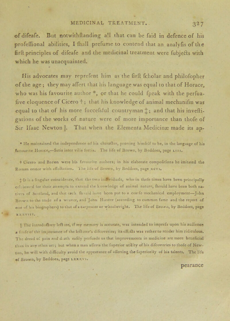 of difeafe. But notwithftanding all that can be fald in defence of his profeifional abilities, I fhall prefume to contend that an analyfisofihe firft principles of difeafe and the medicinal treatment were fubjefts with which he was unacquainted. His advocates may reprefent him as the firft fcholar and philofopher of the age ; they may afferl that his language was equal to that of Horace, who was his favourite author *, or that he could fpeak with the perfua- five eloquence of Cicero + ; that his knowledge of animal mechanifm was «qual to that of his more fuccefsful countryman;];; and that his invefti- gations of the works of nature were of more importance than thofe of Sir Ifaac Newton [|. That when the Elemcnta Medicinae made its ap- * He mainlained the independancc of hii charafler, proving liimfclf to be, in the language of his favourite Horace,—Satis inter vilia fortis. The life of Brown, by Beddoes, page Li 11. + Cicero and Bacon were bis favourite authors; in his elaborate compofitions he imitated the Roman orator with affeftation. ’the iife of Brown, by Beddoes, page xcvi. > J It is a ftngular coincidence, that the two individuals, who in thefe times have been principally ceLbrai'd for their attempts to extend the knowledge of animal nature, fhould have been both na- tives of Scotland, and that each fit >uld have been pul to a coatfe mechanical employment—John Brown to the trade of a w-aver, and John Hunter (according to common fame and the report of one of his biographcis) to that of a carpenter or wheelwright. The life of Brown, by Beddoes, page XXXVI It. - ^ p The introduftory left ire, if my memory is accurate, was intended to imprefs upon his audience a fv-iife of the importance of the lefturer's difeoveries; its cfFcfts was rather to render him ridiculous. The dread of pain and d.ath cafily perfuade us that improvements in medicine are more beneficial than in any othci art; but when a man aliens the fuperior utility of his difeoveries to thofe of New- ton, he will with difficulty avoid the appearance of alTerting the fuperiority of his talents. The life •f Brown, by Beddoes, page lxxx,vi. pearance