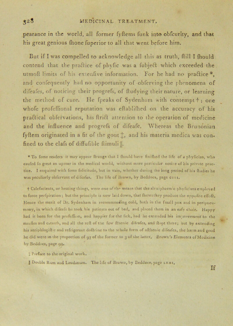 pearance in the world, all former fyftems funk into obfcurlty, and that his great genious (hone fuperior to all that went before him. But if I was compelled to acknowledge all tliis as truth, flill I fliould contend that the praflice of pliyfic was a fuhjeft which exceeded the utmofl: limits of his extenfive information. For he had no pra6lice and confequemly had no opportunity of obferving the phenomena of difeafes, of noticing their progrefs, of lludying their nature, or learning the method of cure. He fpeaks of Sydenham with contempt+; one whofe profefTional reputation was eOablilhed on the accuracy of his pra6lical obfervations, his ftrifl attention to the operation of medicine and the influence and progrefs of difeafe. Whereas the Brundnian fyflcm originated in a fit of the gout;|;, and his materia medica was con- fined to the clafs of diffufible flimuli ||. * To fomc readers it may appear (Irange that I fhould have finiflied the life of a phyfician, who caufed fo great an uproar in the medical woild, without more particular notice of his private prac- tice. I enquired with fomc folicitude, but in vain, whcthei duiing the long period of his fludics he was peculiarly obfervant of difeafes. The life of Uiown, by licddocs, page ci 11. • + Calefacients, or heating things, were one of th<* means that the alrxipharm'c phytic'ans employed to force perfpiration ; but the principle is now laid down, that fliewstliey produce the oppolitc effeft. Hence the merit of Dr. Sydenham in recommending cold, both in the fmall pox and in peripneu- mony, in which difeafe he took his patients out of bed, and placed them in an eafv chair. Happy had it been tor the profelTion, and happier for the lick, had he extended his improvement to lha mealies and catairh, and all the reft of the few fthcnic dileafes, arrd ftopt thctc; but by extending his aniiphlogiftx and refrigerant dofti inc to the whole form of afthciiic difeafes, the harm and good he did were in the proportion of 97 of the former to 3 of the latter. Brown’s Elements of Medicine by Beddocs, page 99. $ Preface to the original work. J Double Rum and Laudanum. The life of Brown, by Bcddocs, page lxxi. If