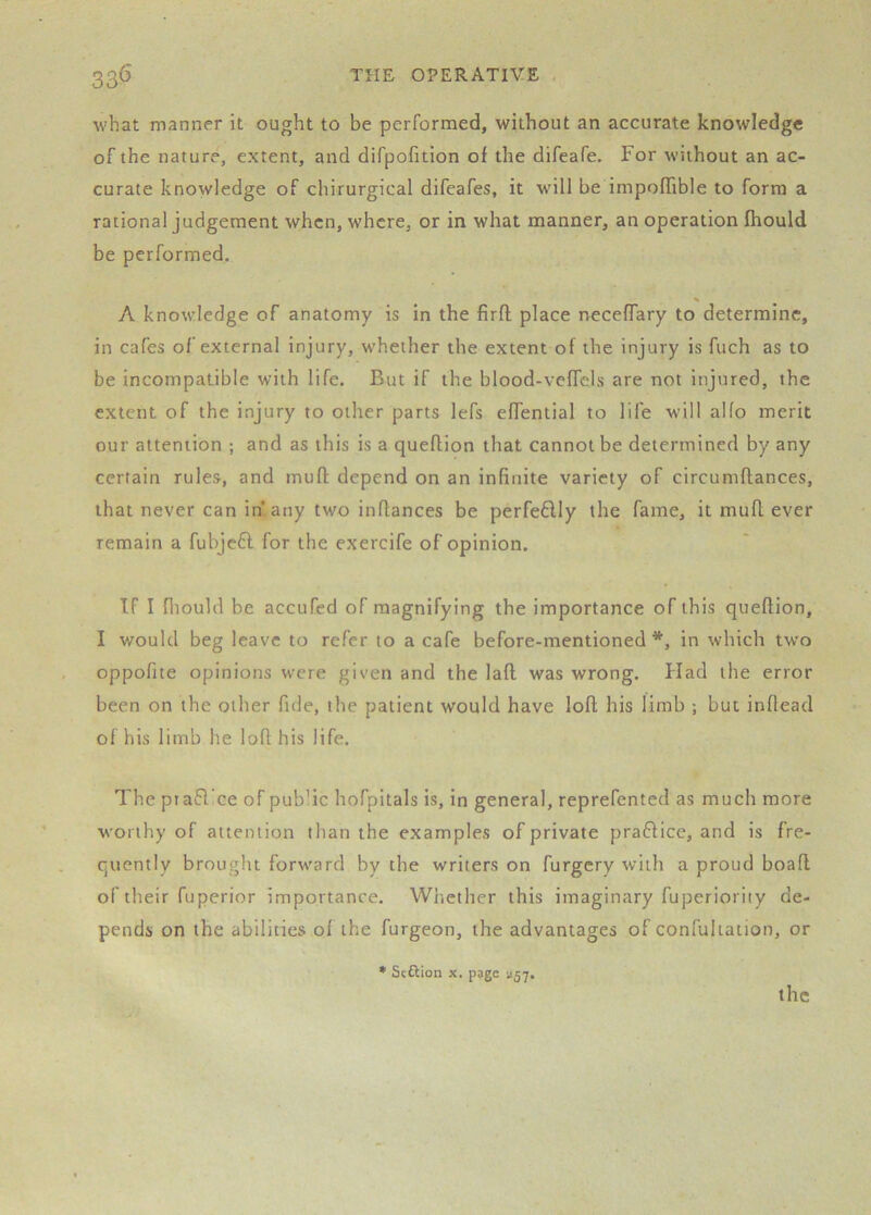 what manner it ought to be performed, without an accurate knowledge of the nature, extent, and difpofition of the difeafe. For without an ac- curate knowledge of chirurgical difcafes, it will be impofTible to form a rational judgement when, where, or in what manner, an operation fhould be performed. % A knowledge of anatomy is in the firfl; place necefTary to determine, in cafes of external injury, whether the extent of the injury is fuch as to be incompatible with life. But if the blood-vefTcls are not injured, the extent of the injury to other parts lefs efTential to life will al(o merit our attention ; and as this is a queflion that cannot be determined by any certain rules, and mufl depend on an infinite variety of circumftances, that never can in any two inflances be perfe£lly the fame, it mufl ever remain a fubjeft for the exercife of opinion. If I fliould be accufed of magnifying the importance of this queflion, I would beg leave to refer to a cafe before-mentioned *, in which two oppofite opinions were given and the lafl was wrong. Had the error been on the other fide, the patient would have lofl his limb ; but inflead of his limb he loft his life. The piafl’ce of public hofpitals is, in general, reprefented as much more worthy of attention than the examples of private praftice, and is fre- quently brought forward by the writers on furgery with a proud boaft of their fuperior importance. Wiiether this imaginary fuperioriiy de- pends on the abilities of the furgeon, the advantages of confuliation, or • Stftion X. page agy. the