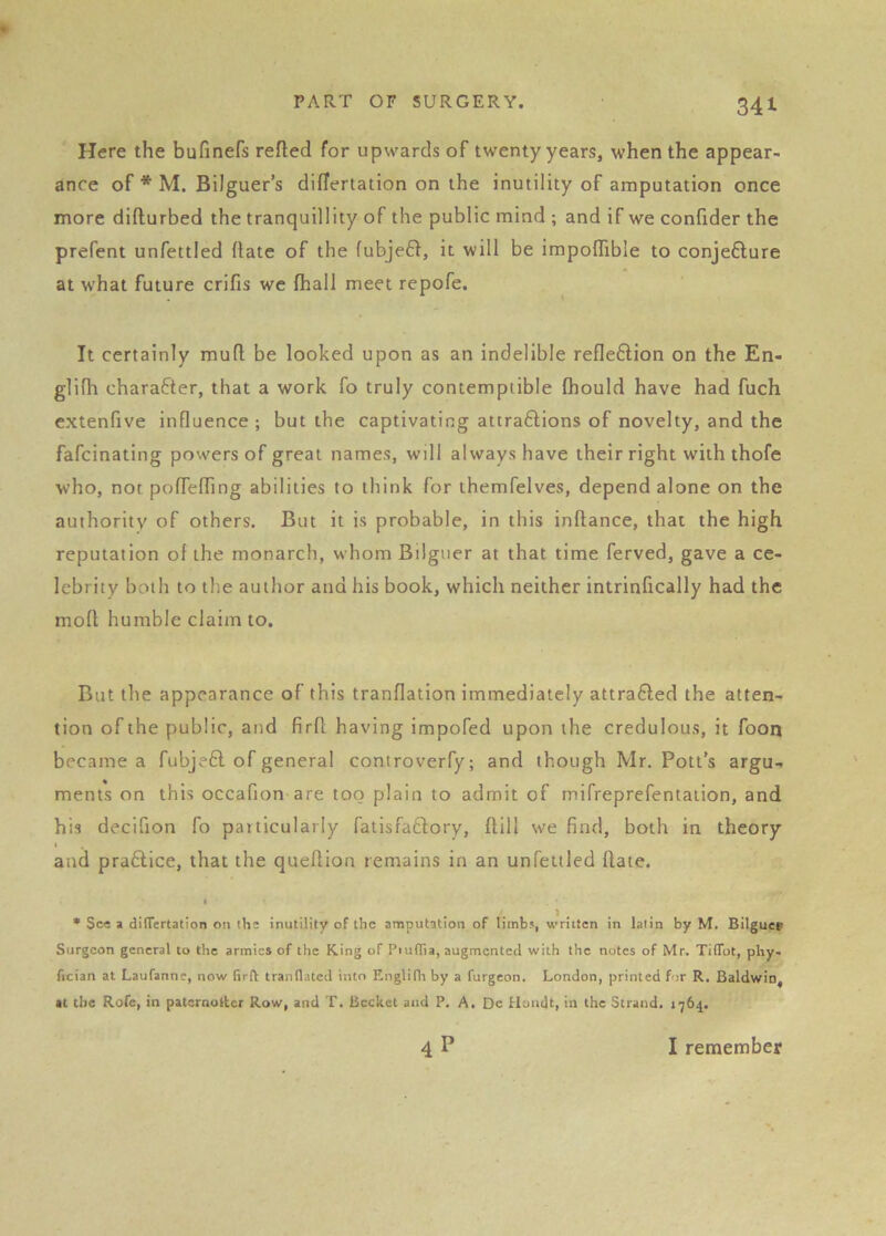 Here the bufinefs refled for upwards of twenty years, when the appear- ance of * M. Bilguer’s diflertation on the inutility of amputation once more diflurbed the tranquillity of the public mind ; and if we confider the prefent unfettled flate of the fubje6l, it will be impoffible to conjefture at what future crifis we fhall meet repofe. It certainly mufl be looked upon as an indelible reflexion on the En- glifh charafter, that a work fo truly contemptible fhould have had fuch extenfive influence; but the captivating attra6lions of novelty, and the fafcinating powers of great names, will always have their right with thofe who, not poflefling abilities to think for themfelves, depend alone on the authority of others. But it is probable, in this inftance, that the high reputation of the monarch, whom Bilguer at that time ferved, gave a ce- lebrity both to the author and his book, which neither intrinflcally had the moft humble claim to. But the appearance of this tranflation immediately attra6led the atten- tion of the public, and firfl having impofed upon the credulous, it foon became a fubjefl of general controverfy; and though Mr. Pott’s argu- ments on this occafion are too plain to admit of rnifreprefentation, and his decifion fo particularly fatisfaftory, flill we find, both in theory I and praftice, that the queftion remains in an unfetlled Hate. • • Sc« a dilTertation on ths inutility of the amputation of limbs, written in lalin by M. Bilguev Surgeon general to the armies of the King of Piuflla, augmented with the notes of Mr. TilTot, phy- fician at Laufanne, now firft tranllatcd into Englifli by a furgeon. London, printed for R. Baldwin, tt the Rofe, in paternoltcr Row, and T. Bccket and P, A. De Hundt, in the Strand. 1764. 4P I remember