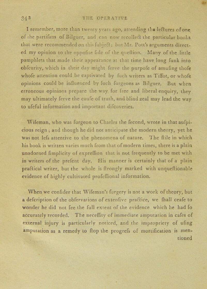 I remember, more than twenty years ago, attending the leftures of one of the partifans of Bilguer, and can now recollect the particular boohs that were recommended on this fuhje6l; but Mr. Pott’s arguments direct- ed my opinion to the oppofiie fide of the quefiion. Many of the little pamphlets that made their appearance at that time have long funk into obfcuriiy, which in their day might ferve the purpofe of amufing ihofe whofe attention could be captivated by fuch writers as TifTot, or whofe opinions could be influenced by fuch furgeons as Bilguer, But when erroneous opinions prepare lire way for free and liberal enquiry, they may ultimately ferve the caufe of truth, and blind zeal may lead the way to ufeful information and important difcoveries. Wifeman. who was furgeon to Charles the fecond, wrote in that aufpi- cious reign ; and though he did not anticipate the modern theory, yet he was not lefs attentive to the phenomena of nature. The flile in which his book is written varies much from that of modern times, there is a plain unadorned fimplicity of expreflion that is not frequently to be met with in writers of the prefent day. His manner is certainly that of a plain praHical writer, but the whole is flrongly marked with unqueflionable evidence of highly cultivated profefifional information. When we confider that Wifeman’s furgery is not a work of theory, but a defcription of the obfervations of extenfive praftice, we fhall ceafe to wonder he did not fee the full extent of the evidence which he had fo accurately recorded. The nccelfity of immediate amputation in cafes of external injury is particularly noticed, and the impropriety of ufing amputation as a remedy to flop the progrefs of mortification is men- tioned
