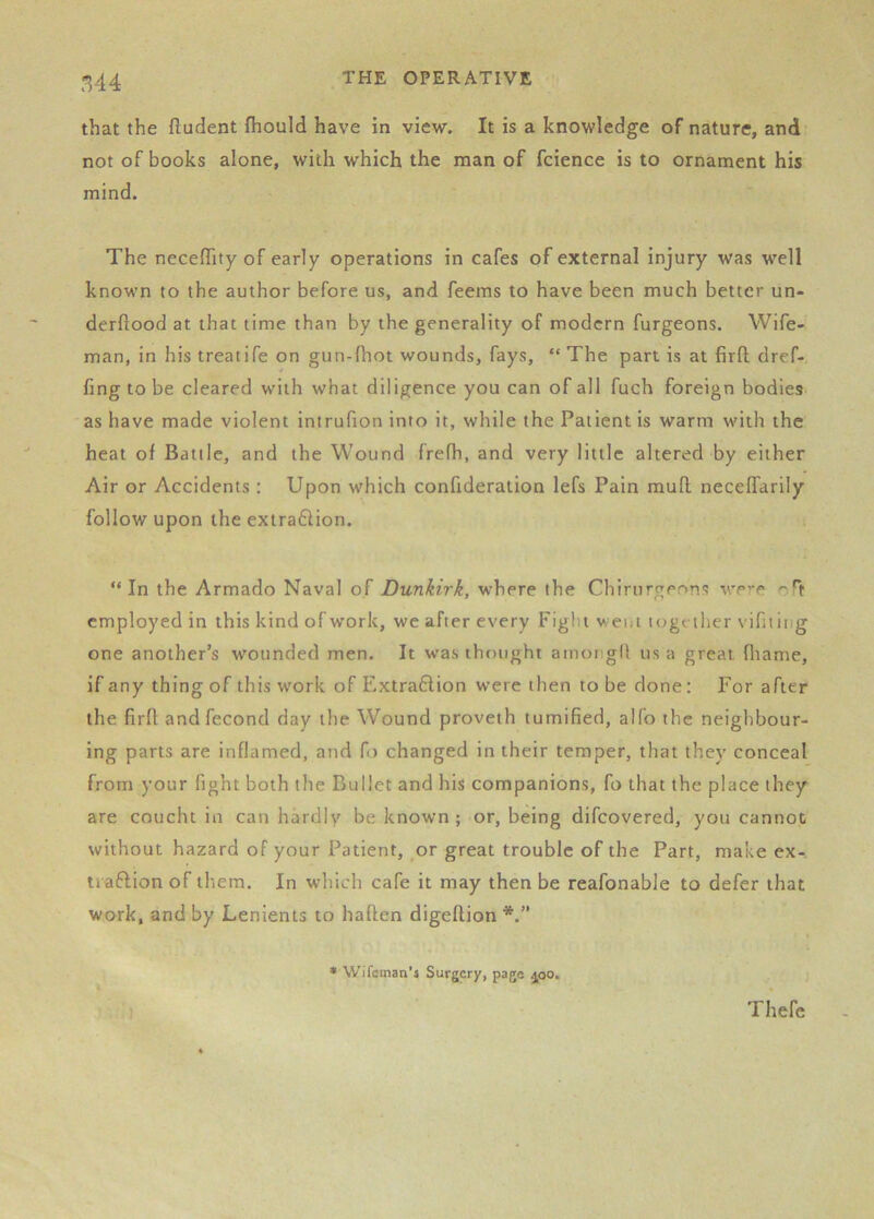 that the ftudent fhould have in view. It is a knowledge of nature, and: not of books alone, with which the man of fcience is to ornament his mind. The neGeflfity of early operations in cafes of external injury was well known to the author before us, and feems to have been much better un- derftood at that time than by the generality of modern furgeons. Wife- man, in his treatife on gun-fliot wounds, fays, “ The part is at firll dref- fing to be cleared with what diligence you can of all fuch foreign bodies as have made violent intrufion into it, while the Patient is warm with the heat of Battle, and the Wound frefh, and very little altered by either Air or Accidents : Upon which confideration lefs Pain mult necelfarily follow upon the extraflion. “In the Armado Naval of Dunkirk, where the Chirurgeons v.’ere employed in this kind of work, we after every Fight went logt iher vifttiiig one another’s wounded men. It was thf)ught amongd us a great fliame, if any thing of this work of Extraflion were then to be done; For after the firll and fecond day the Wound proveth tumified, alfo the neighbour- ing parts are inflamed, and fi) changed in their temper, that they conceal from your fight both the Bullet and his companions, fo that the place they are coucht in can hardly be known; or, being difeovered, you cannot without hazard of your Patient, ^or great trouble of the Part, make ex-, ti aftion of them. In which cafe it may then be reafonable to defer that work, and by Lenients to haflen digellion • Wifcman’i Surgery, page ^oo. Thefc