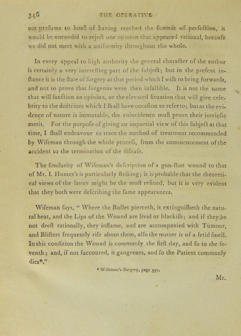 not prefume to boafl of having rrachecf the fummit of perfeHion, it would be uncandid to reject one opinion that appeared rational, becaufe we did not meet wdth a uniformity throughout the whole. In every appeal to high authority the general chara6ier of the author is certainly a very intereding part of the (ubje6t; but in the prefent in^ fiance it is the date of furgery at that period which I wifh to bring forwards, and not to prove that furgeons were then infallible. It is not the name that will fan£lion an opinion, or the elevated fituation that will give cele- brity to the dotirines which I (hall have occafion to referto; butas the evi- dence of nature is immutable, the coincidence mufl; prove their intrinfic merit. For the purpofe of giving an impartial view of this fubjefl at that time, I fhall endeavour to trace the method of treatment recommended by Wifeman through the whole procefs, from the commencement of the accident to the termination of the difeafe. The fimilarity of Wifeman’s defeription of a gun-fliot wound to that of Mr. I. Hunter’s is particularly flriking; it is probable that the theoreti- cal views of the latter might be the mod refined, but it is very evident that they both were deferibing the fame appearances. Wifeman fays, “ Where the Bullet pierceth, it extinguifheth the natu- ral heat, and the Lips of the Wound are livid or blackifh; and if they.be not drefl rationally, they inflame, and are accompanied with Tumour, and Blifters frequently rife about them, alfo the matter is of a fetid fmell. In this condition the Wound is commonly the firft day, and fo to the fe- venth ; and, if not fuccoured, it gangrenes, and fo the Patient commonly dies*. • Wifeman’s Surgery, page 397. Mr.