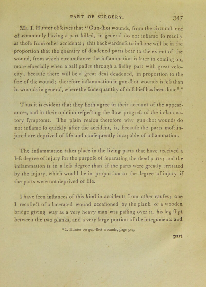 Mr. I. Hunter obferves that “ Gun-fliot wounds, from the circumflance of commonly having a part killed, in general do not inflame fo readily as thofe from other accidents ; this backwardnefs to inflame will be in the proportion that the quantity of deadened parts bear to the, extent of the wound, from which circumftance the inflammation is later in coming on, more efpecially when a ball pafles through a flefliy part with great velo- city; becaufe there will be a great deal deadened, in proportion to the hze of the wound; therefore inflammation in gun-fhot wounds is Jefs than in wounds in general, w’here the fame quantity of mifehief has been done*.” Thus it is evident that they both agree in their account of the appear- ances, and in their opinion refpefting the flow progrefs of the inflamma- tory fymptoms. The plain reafon therefore why gun-fhot wounds do not inflame fo quickly after the accident, is, becaufe the parts moft in- jured are deprived of life and confequently incapable of inflammation. The inflammation takes place in the living parts that have received a lefs degree of injury for the purpofe of feparating the dead parts ; and the inflammation is in a lefs degree than if the parts were greatly irritated by the injury, which would be in proportion to the degree of injury if the parts were not deprived of life. I have feen inftances of this kind in accidents from other caufes; one I recollefl of a lacerated wound occafioned by the plank of a wooden bridge giving way as a very heavy man was paffing over it, his leg dipt between the two planks, and a very large portion of the integuments and ♦ I. Hunter on gun-{hot wound*, page 524. part
