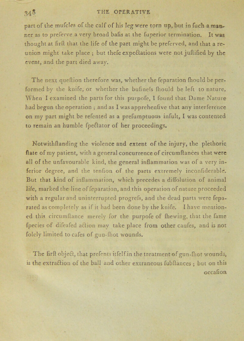 part of the mufcles of the calf of his leg were torn up, but in fuch a man- ner as to preferve a very broad bafis at the fuperior termination. It was thought at firO. that the life of the part might be preferved, and that a re- union might take place ; but thefe expe6lations were not juftified by the event, and the part died away. The next queflion therefore was, whether the reparation fhould be per- formed by the knife, or whether the bufinefs (hould be left to nature. W'hen I examined the parts for this purpofe, I found that Dame Nature had begun the operation ; and as I was apprehenfive that any interference on my part might be rcfented as a prefumptuous infult, I was contented to remain an humble fpeflator of her proceedings. Notwithftanding the violence and extent of the injury, the plethoric hate of my patient, with a general concurrence of circumftances that were all of the unfavourable kind, the general inflammation was of a very in- ferior degree, and the tenfion of the parts extremely inconfiderablc. But that kind of inflammation, which precedes a dilfolution of animal life, marked the line offeparation, and this operation of nature proceeded with a regular and uninterrupted progrefs, and the dead parts were fepa- rated as completely as if it had been done by the knife. I have mention- ed this circumflance merely for the purpofe of fhewing, that the fame fpecies of difeafed aflion may take place from other caufes, and is not folely limited to cafes of guu-fhot wounds. The firfl; objeft, that prefents itfelfin the treatment of gun-fliot wounds, is the extraftion of the ball and other extraneous fubflances ; but on this occafion