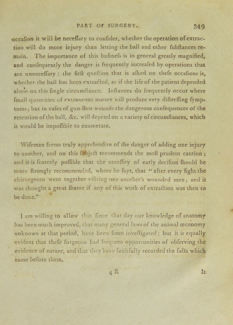 occafion it will be neccflary to confider, whether the operation of extrac- tion will do more injury than letting the ball and other fubftances re- main. The importance of this bufinefs is in general greatly magnified, and confequently the danger is frequently increafed by operations that are unneceflary ; the firft qiiefiion that is aflced on thefe occafions is, whether the bail has been exttafted, as if the life of the patient depended alone on tliis fingle circuniflance. Infiances do frequently occur where fmall quantities of extraneous matter will produce very difireffing fymp-, toms; but in cafes of gun-fliot wounds the dangerous confequences of the retention of the ball, &c. will depend on a variety of circumfiances, which it would be impofiible to enumerate. Wifeman feems truly apprehenfive of the danger of adding one injury to another, and on this ftJbjefl recommends the mofi prudent caution ; and it is fcarcely poffible that the neceffity of early decifion fhould be more ftrongly recommended, where he fays, that “ after every fight the chirurgeons w'ent together vifiting o.ne another’s wounded men; and it was thought a great fliame if any of this w’ork of extraftion was then to be done.” I am willing to allow that fince that day our knowledge of anatomy has been much improved, that many general laws of the animal oeconomy unknown at that period, have been fince invefiigated : but it is equally evident that thefe furgeons had frequent opportunities of obferving the evidence of nature, and that they have faithfully recorded the fafts which came before them. 4R It