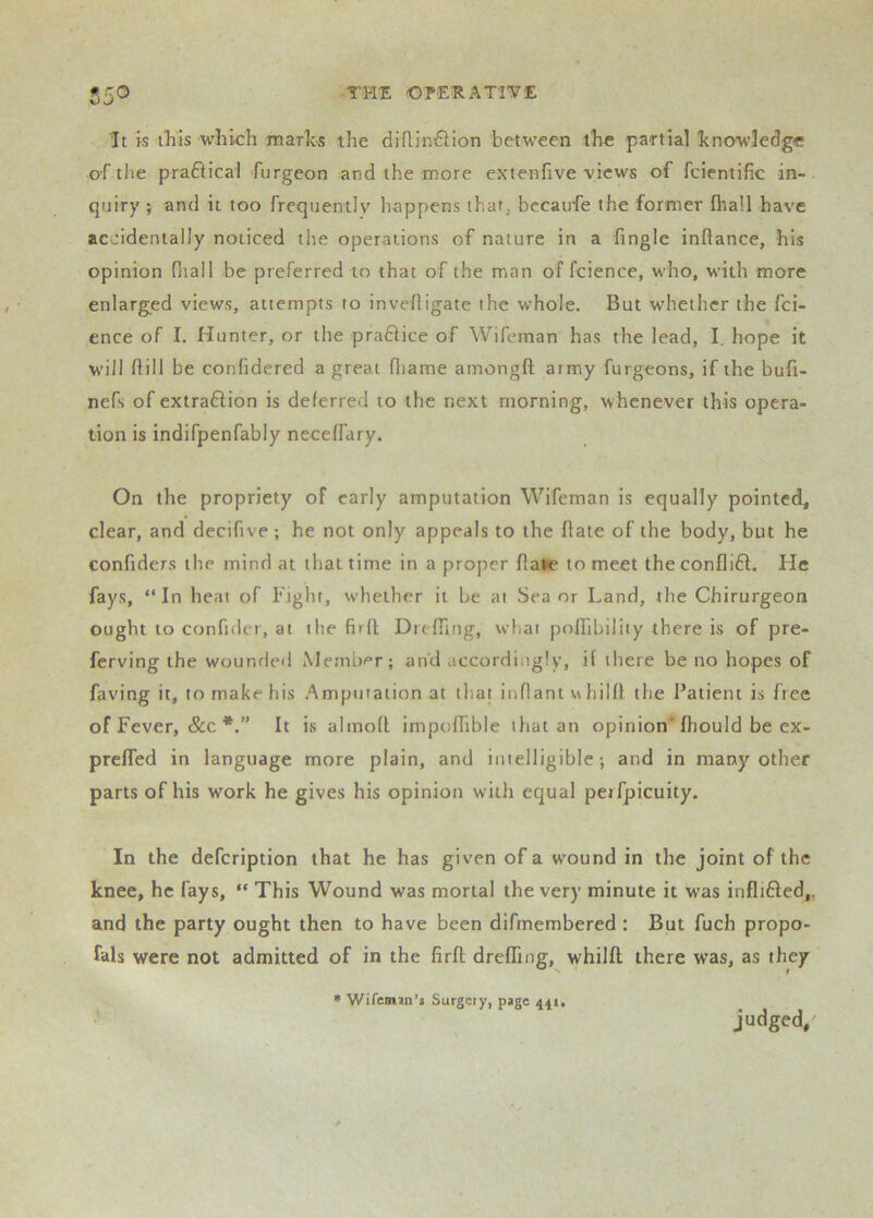 • TPli: (OPERATIVE It is t”his which marlcs the diflin^lion between the partial hnow’ledge of the prafiical furgeon and the more extenfive views of fcientific in- quiry ; and it too frequently happens that, becaufe the former fhall have accidentally noticed the operations of nature in a fingle inftance, his opinion fliail be preferred to that of the man of fcience, who, with more enlarged views, attempts to invefligate the whole. But whether the fci- ence of I. Hunter, or the praHice of Wifeman has the lead, I. hope it will hill be confidered a great fliame amongft at my furgeons, if the bufi- nefs of extrafiion is deferred to the next morning, whenever this opera- tion is indifpenfably necelfary. On the propriety of early amputation Wifeman is equally pointed, clear, and decifive ; he not only appeals to the hate of the body, but he confiders the mind at that time in a proper flane to meet theconflifl. He fays, “In heat of Fight, whether it be at Sea or Land, the Chirurgeon ought to confider, at the firft Dreffiiig, what poITibility there is of pre- ferving the wounded Metnbi“r; and accordingly, it there be no hopes of faving it, to make his Amputation at iha| innant v\hilh the Patient is free of Fever, &c It is almoR impolhble that an opinion* fhould be ex- prefled in language more plain, and intelligible-, and in many other parts of his work he gives his opinion with equal peifpicuity. In the defeription that he has given of a wound in the joint of the knee, he fays, “ This Wound was mortal the very minute it was infltfted,, and the party ought then to have been difmembered : But fuch propo- fals were not admitted of in the firft drefling, whilft there was, as they * Wifenun’j Surgeiy, page 441, judged,'
