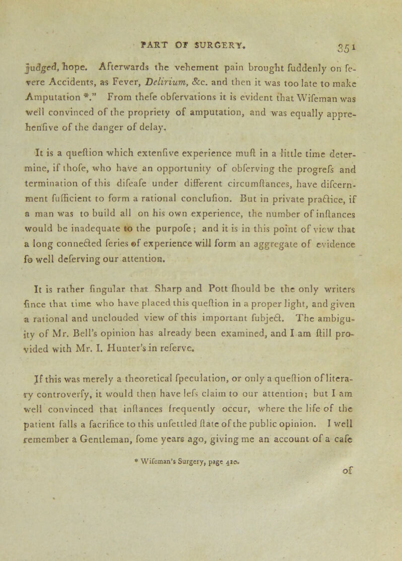 35 1 juSgeeJ, liope. Afterwards the vehement pain brought fuddenly on fe- ▼ere Accidents, as Fever, Delirium, &c. and then it was too late to make Amputation From thefe obfervations it is evident that Wifeman was well convinced of the propriety of amputation, and was equally appre- henfive of the danger of delay. ■It is a queftion which extenfive experience muft in a little time deter- mine, if thofe, who have an opportunity of obferving the progrefs and termination of this difeafe under different circumffances, have difeern- ment fufficient to form a rational conclufion. But in private prafHce, if a man was to build all on his own experience, the number of inflances would be inadequate to the purpofe; and it is in this point of view that a long conne6led feries ©f experience will form an aggregate of evidence fo well deferving our attention. It is rather lingular that Sharp and Pott fhould be the only writers fince that time who have placed this queftion in a proper light, and given a rational and unclouded view of this important fubjc6l. The ambigu- ity of Mr, Bell’s opinion has already been examined, and I am ftill pro- vided with Mr. I. Hunter’s in referve. If this was merely a theoretical fpeculation, or only a queflion of litera- ry controverfy, it would then have lefs claim to our attention; but I am W'ell convinced that inflances frequently occur, where the life of the patient falls a facrifice to this unfeitled date of the public opinion. I well remember a Gentleman, fome years ago, giving me an account of a cafe • Wifeman’s Surgery, page 4J0. of