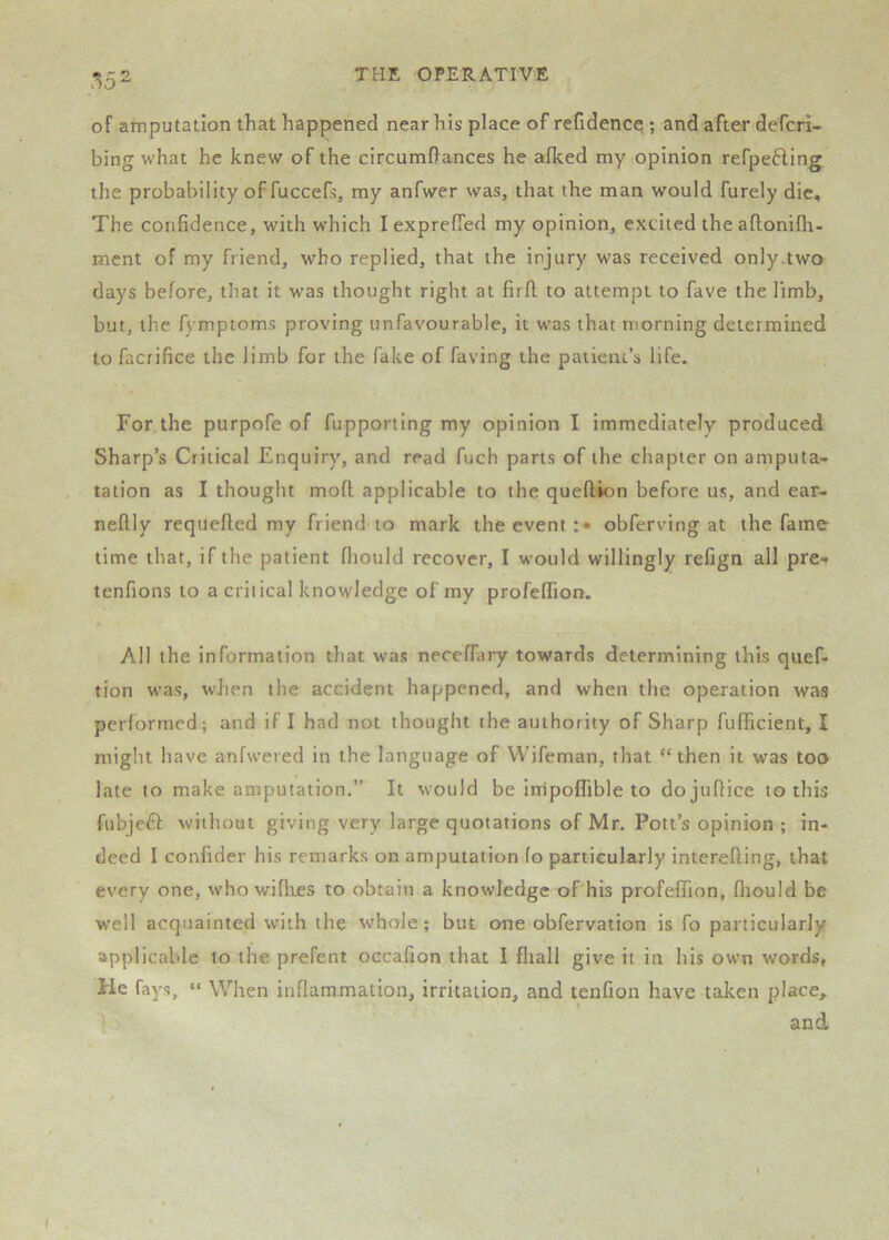 .*^52 of amputation that happened near his place of refidence ; and after defcri- bing what he knew of the circumftances he afked my opinion refpefting, the probability of fuccefs, my anfwer was, that the man would furely die. The confidence, with which lexprefied my opinion, excited theaflonifh- ment of my friend, who replied, that the injury was received only.two days before, that it was thought right at firfl to attempt to fave the limb, but, the fymptoms proving unfavourable, it was that morning determined to faciifice the limb for the fake of faying the patient’s life. For,the purpofe of fupporting my opinion I immediately produced Sharp’s Critical Enquiry, and read fuch parts of the chapter on amputa- tation as I thought mofl applicable to the queftion before us, and ear- neftly requefled my friend to mark the event:* obferving at the fame time that, if the patient fiiould recover, I would willingly refign all pre- tenfions to a critical knowledge of my profelfion. All the information that was neceffary towards determining this quef- tion was, when the accident happened, and when the operation was performed; and if I had not thought the authority of Sharp fufficient, I might have anfwered in the language of VVifeman, that “then it was too late to make amputation.” It would be inripoflible to dojuflice to this fubje^f without giving very large quotations of Mr. Pott’s opinion ; in- deed I confider his remarks on amputation fo particularly interefting, that every one, w’ho wifh.es to obtain a knowledge oPhis profeffion, fliould be well acquainted with the whole; but one obfervation is fo particularly applicable to the prefent oecafion that I fliall give it in his own words, He fays, “ When inflammation, irritation, and tenfion have taken place, and