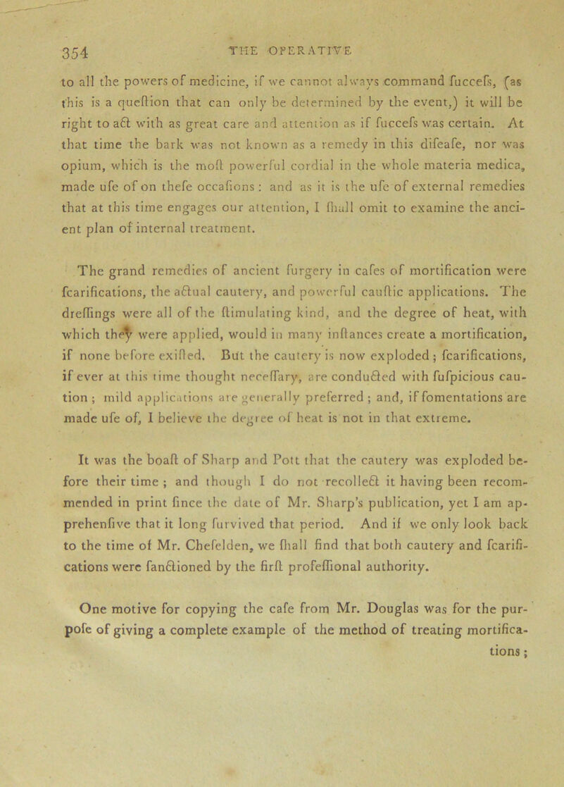 to all the powers of medicine, if we cannot alvs’ays command fuccefs, (as this is a qucftion that can only be determined by the event,) it will be right to a6i with as great care and attention as if fuccefs was certain. At that time the bark was not known as a remedy in this difeafe, nor was opium, which is the moll powerful cordial in the whole materia medica, made ufe of on thefe occafions: and as it is the ufe of external remedies that at this time engages our attention, I (ludl omit to examine the anci- ent plan of internal treatment. The grand remedies of ancient furgery in cafes of mortification were fcarifications, the aftual cautery, and powerful cauflic applications. The drelTings were all of the ftimulating kind, and the degree of heat, with which the^ were applied, would in many inflances create a mortification, if none before exiffed. But the cautery is now exploded ; fcarifications, if ever at tliis time thought neceffary, are conduced with fufpicious cau- tion ; mild applications are generally preferred ; and, if fomentations are made ufe of, 1 believe the degree of heat is not in that extreme. It was the boafl; of Sharp and Pott that the cautery was exploded be- fore their time ; and though I do not recolleft it having been recom- mended in print fince the date of Mr. Sharp’s publication, yet I am ap- prehenfive that it long furvived that period. And if we only look back to the time of Mr. Chefelden, we fliall find that both cautery and fcarifi- cations were fan6lioned by the firfl profeflional authority. One motive for copying the cafe from Mr. Douglas was for the pur- pofe of giving a complete example of the method of treating mortifica- tions ;