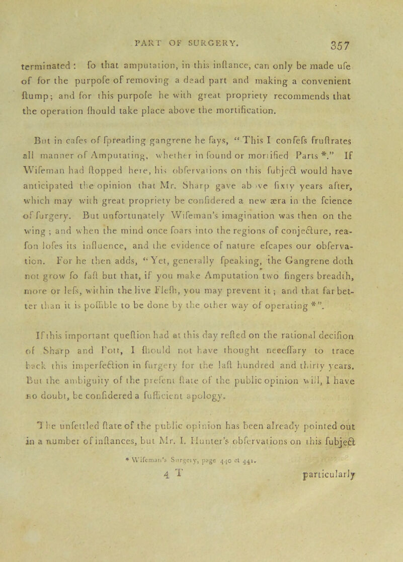 terminated : fo that amputation, in this inftance, can only be made ufe of for the purpofe of removing a dead part and making a convenient flump; and for this purpofe he vviih great propriety recommends that the operation fhould take place above the mortification. But in cafes of fpreading gangrene he fays, “ This I confefs fruftrates all manner of Amputating, vvhether in found or mortified Parts*.” If Wifeman had flopped heie, his obfervations on this fubjefl would have anticipated the opinion that Mr. Sharp gave ab >ve fixty years after, which may with great propriety be confidered a new aera in the fcience of furgery. But unfortunately Wifeman’s imagination was then on the wing ; and when the mind once foars into the regions of conje6lure, rea- fon iofes its influence, and the evidence of nature efcapes our obferva- tion. For he then adds, “ Yet, geneially fpeaking, the Gangrene doth not grow fo faff but that, if you make Amputation two fingers breadth, more or lefs, within the live Flefli, you may prevent it; and that far bet- ter ib.an it is poflible to be done by the other way of operating If this important queflion had at this day refled on the rational decifiori of Sharp and Pott, I fliould not have thought nceeflary to trace back this intperfeftion in furgery for the laft hundred and thirty )-ears. But the anibiguity of the prefcni flate of the public opinion will, 1 have no doubt, be confidered a fufficieni apology. T Im unfettled flate of the public opinion has been already pointed out in a aumber of inflances, but Mr. I. Hunter’s obfervations on this fubje6l * Wifemaii’s Siirgciy, page el ^41. 4 '1' particularly