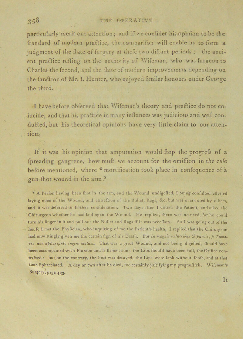 particularly merit our attention ; and if we confider his opinion to be the ftandard of modern practice, the comparifon will enable us to form a judgment of the flate of furgery at ihefe two diflant periods ; the anci- ent practice reding on the authority of Wifeman, who was furgeon to Charles the fecond, and the flate of modern improvements depending on the fanftion of Mr. I. Hunter, who enjoyed fimilar honours under George the third. I have before obferved that Wifeman’s theory and'praflice do not co- incide, and that his praftice in many inltances was judicious and well con- duced, but his theoretical opinions have very little claim to our atien- tion> If it was his opinion that amputaiion would flop the progrefs of a fpreading gangrene, how mull w'e account for the omiflion in the cafe before mentioned, where * mortification took place in confequence of a gun-fliot wound in the arm ? • A Perfon having been (liot in the arm, and the Wound undigefled, I being confulted adviTcd laying open of the Wound, and extraftion of the Bullet, Rags, &c. but was over-ruled by others, and it was deferred to farther confidcration. Two days after I vjfited the Patient, and afked the Chirurgeon whether he had laid open the Wound. He replied, there was no need, for he could turn his finger in it and pull out the Bullet and Rags if it was nccelTary. As 1 was going out of the houfe 1 met the Phyfician, who inquiring of me the Patient’s health, I replied that the Chirurgeon had unwittingly given me the certain fign of his Death. For in magnis vufneriius & parvis, Jt Tumo- res non appareant, ingens malum. That was a great Wound, and not being digefted, Ihould have f been accompanied with Fluxion and Inflammation ; the Lips fhould have been full, the Orifice con- trafted: but on the contrary, the heat was decayed, the Lips weic lank without fenfe, and at that time Sphacelated. A day or two after he died, too certainly juftifying my prognofitjek. Wifeman’s Surgery, page 433.