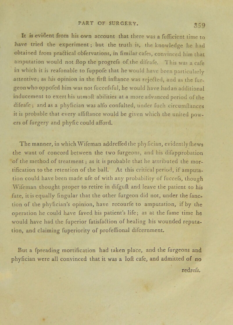 It is evident from his own account that there was a fufficient lime to have tried the experiment; but the truth is, the knowledge he had obtained from praftical obfervations, in fimilar cafes, convinced him that amputation would not flop the progrefs of.the difeafe. 1 his was a cafe in which it is reafonabJe to fuppofe that he would have been particularly attentive; as his opinion in the fir ft inftance w*as rejefted, and as the fur- geon who oppofed him was not fuccefsful, he would have hadan additional inducement to exert his uimoft abilities at a more advanced period of the difeafe; and as a phyfician was alfo confulted, under fuch circumftances it is probable that every affiftance would be given which the united pow- ers of furgery and phyfic could afford. The manner, in which Wifeman addreffedthe phyfician, evidently (hews the want of concord between the two furgeons, and his difapprobation of the method of treatment; as it is probable that he attributed the mor- tification to the retention of the ball. At this critical period, if amputa- tion could have been made ufe of with any probability of fuccefs, though Wifeman thought proper to retire in difguft and leave the patient to his fate, it is equally fingular that the other furgeon did not, under the fanc- tion of the phyfician’s opinion, have recourfe to amputation, if by the operation he could have faved his patient’s life; as at the fame time he would have had the fuperior fatisfa6lion of healing his wounded reputa- tion, and claiming fuperiority of profeflTional difeernment. But a fpreading mortification had taken place, and the furgeons and phyfician were all convinced that it was a loft cafe, and admitted of no redrefs.
