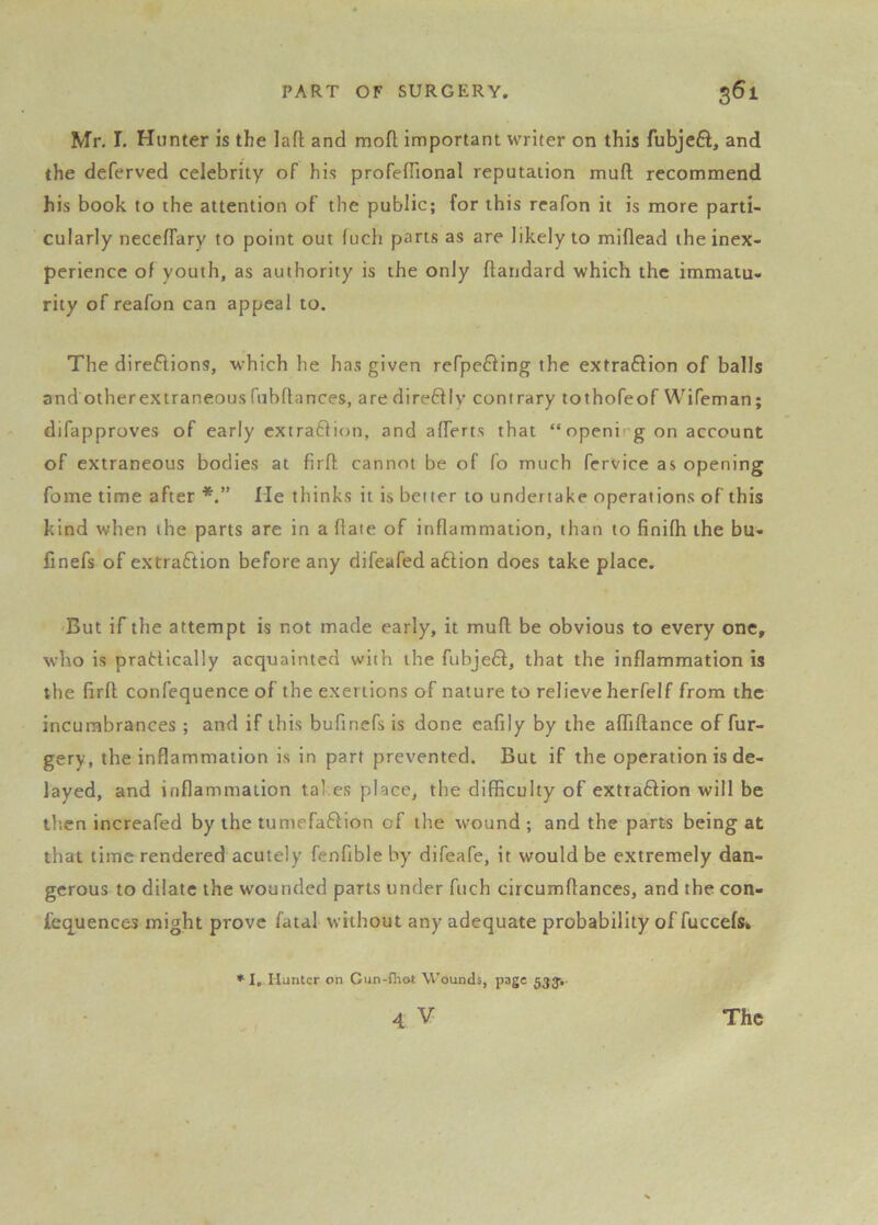 Mr. r. Hunter is the lafl and mofl important writer on this fubjeft, and the deferved celebrity of his profeflional reputation mull recommend his book to the attention of the public; for this reafon it is more parti- cularly neceffary to point out fuch parts as are likely to miflead the inex- perience of youth, as authority is the only flandard which the immatu- rity of reafon can appeal to. The direflions, which he has given refpe6fing the extraftion of balls and otherextraneous fubflances, are direftly contrary tothofeof Wifeman; difapproves of early extraffion, and afferts that “openi g on account of extraneous bodies at firfl; cannot be of fo much fervice as opening fome time after He thinks it is better to undertake operations of this kind when the parts are in a hate of inflammation, than to finifh the bu- finefs of extraction before any difeafed aftion does take place. But if the attempt is not made early, it mufl; be obvious to every one, who is pradically acquainted with the fubje6l, that the inflammation is the firfl confequence of the exertions of nature to relieve herfelf from the incumbrances ; and if this bufincfs is done eafily by the affiftance of fur- gery, the inflammation is in part prevented. But if the operation is de- layed, and inflammation tal es place, the difficulty of extra£lion will be then increafed by the tumefaflion of the wound ; and the parts being at that time rendered acutely fenfible by difeafe, it would be extremely dan- gerous to dilate the wounded parts under fuch circumflances, and the con- fequences might prove fatal without any adequate probability of fuccefSk *1, Hunter on Cun-fhot Wounds, page 53Ji-