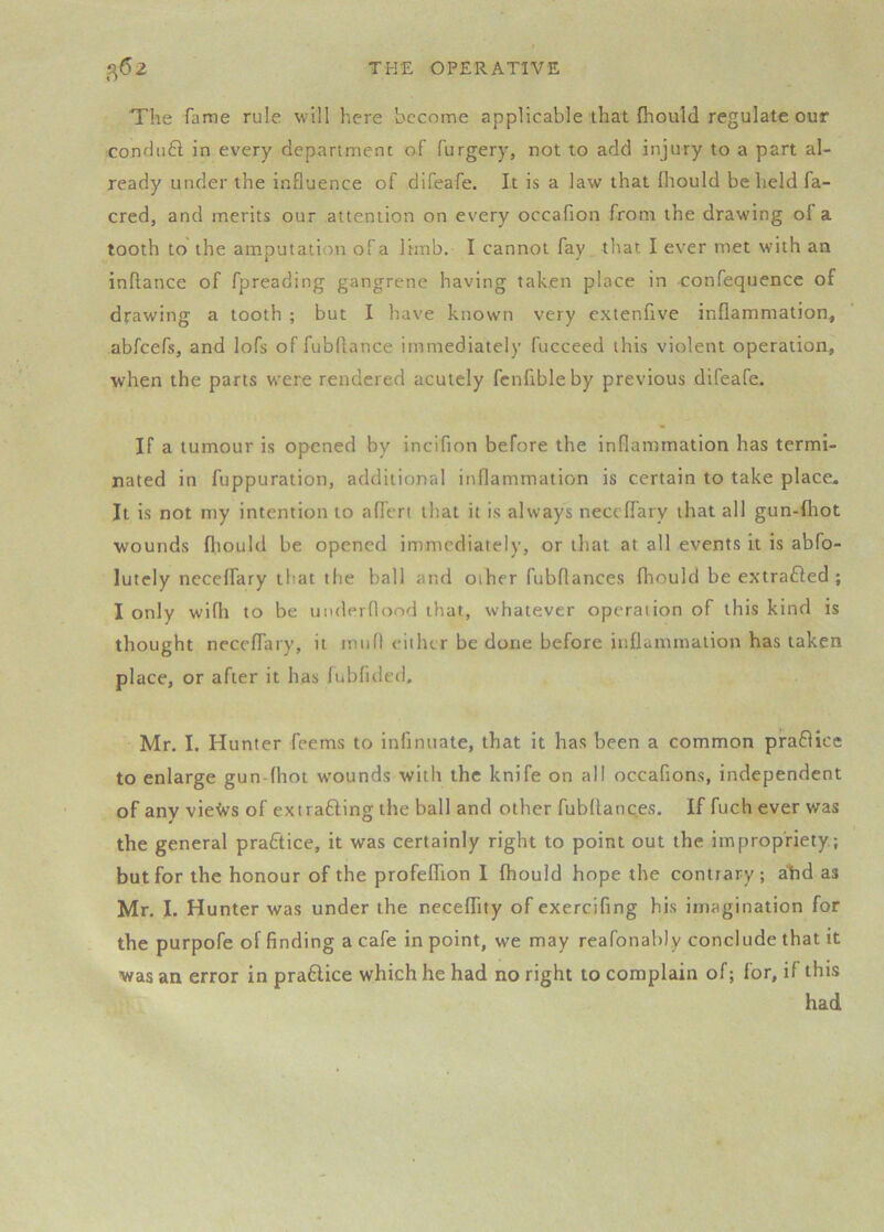 The fame rule will here bccnme applicable that fliould regulate our co,ndii£l in every department of furgery, not to add injury to a part al- ready under the influence of difeafe. It is a law that Ihould be held fa- cred, and merits our attention on every occafion from the drawing of a tooth to the amputation of a limb. I cannot fay that I ever met with an inflance of fpreading gangrene having taken place in confequence of drawing a tooth ; but I have known very extenfive inflammation, abfeefs, and lofs of fubflance immediately fucceed this violent operation, when the parts w^ere rendered acutely fcnfibleby previous difeafe. If a tumour is opened by incifion before the inflammation has termi- nated in fuppuration, additional inflammation is certain to take place. It is not my intention to aflert that it is always neceffary that all gun-fltot wounds fliould be opened immediately, or that at all events it is abfo- lutely neceffary tfiat the ball and other fubflances fliould be extrafled ; I only wifh to be underflood that, whatever operation of this kind is thought neceffary, it mufl eiilur be done before inflammation has taken place, or after it has fubfided. Mr. I. Hunter feems to infinuate, that it has been a common pra8ice to enlarge gun-fhot w'ounds with the knife on all occafions, independent of any vie'Jvs of extrafting the ball and other fubflances. If fuch ever was the general practice, it was certainly right to point out the impropriety; but for the honour of the profeffion I fhould hope the contrary; alid as Mr. I. Hunter was under the neceflity of exercifing his imagination for the purpofe of finding a cafe in point, we may reafonably conclude that it was an error in pra6lice which he had no right to complain of; for, if this had