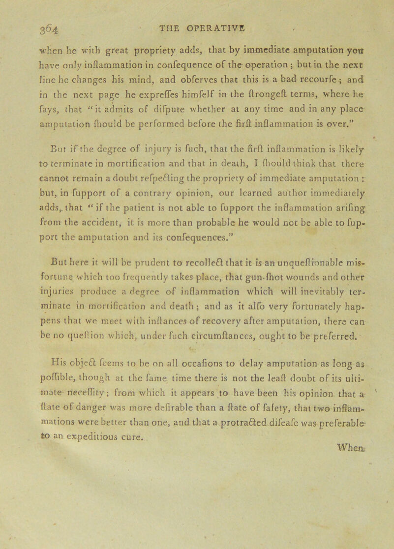 when he with great propriety adds, that by immediate amputation you have only inflammation in confequence of the operation ; but in the next line he changes his mind, and obferves that this is a bad recourfe ; and in the next page he expreffes himfelf in the flrongefl terms, where he fays, that “it admits of difpute whether at anytime and in any place amputation fliould be performed before the firft inflammation is over.” Bur if the degree of injury is fiich, that the firfl inflammation is likely to terminate in mortification and that in death, I fliould think that there cannot remain a doubt refpefting the propriety of immediate amputation : but, in fupport of a contrary opinion, our learned author immediately adds,, that “if the patient is not able to fupport the inflammation arifing from the accident, it is more than probable he would net be able to fup- port the amputation and its confequences.” But here it will be prudent to recollefl; that it is an unqueflionable mis- fortune which too frequently takes place, that gun-fhot wounds and other inj uries produce a degree of inflammation which will inevitably ter- minate in mortification and death; and as it alfo very fortunately hap- pens that we meet with inftances of recovery after amputation, there can be no queftion which, under fuch circumflances, ought to be preferred. His objeH feems to be on all occafions to delay amputation as long as pofhble, though at the fame time there is not the leafl doubt of its ulti- mate neceffity; from which it appears to have been his opinion that a date of danger was more defirable than a date of fafety, that t%vo inflam- mations were better than one, and that a protrafted difeafe was preferable- to an expeditious cure.
