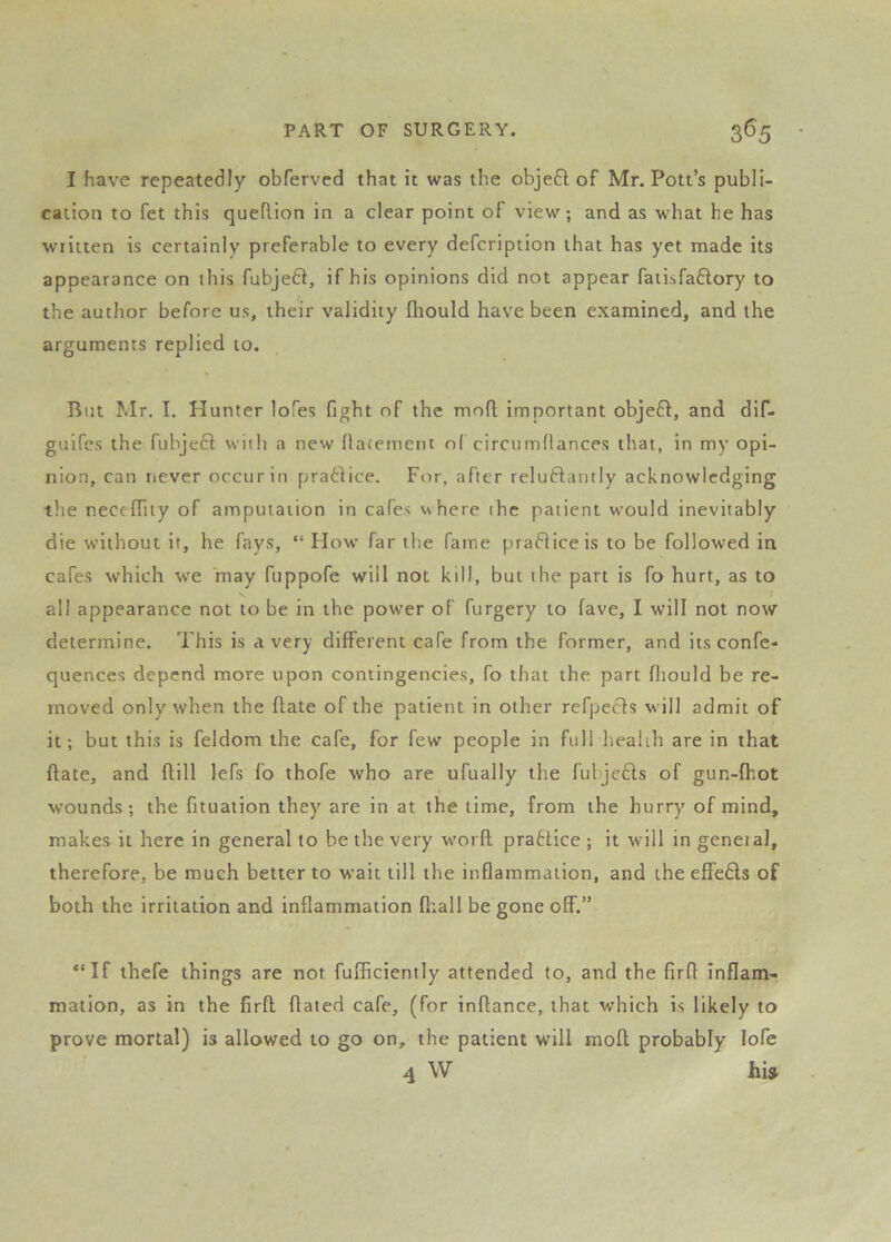 I have repeatedly obferved that it was the objedt of Mr. Pott’s publi- cation to fet this queftion in a clear point of view; and as what he has written is certainly preferable to every defcription that has yet made its appearance on this fubjeft, if his opinions did not appear fatisfadlory to the author before us, their validity fhould have been examined, and the arguments replied to. But Mr. I. Hunter lofes fight of the mod important objeft, and dif- guifcs the fubject wiih a new (laiement o( circumdances that, in my opi- nion, can iiever occur in pradtice. For, after reludtantly acknowledging the neccfliiy of amputation in cafes where ihc patient w'ould inevitably die without it, he fays, “ How far the fame pradiiceis to be followed in cafes which w'e may fuppofe will not kill, but the part is fo hurt, as to all appearance not to be in the power of furgery to fave, I will not now determine. This is a very different cafe from the former, and its confe- quences depend more upon contingencies, fo that the part fhould be re- moved only when the date of the patient in other refpecfs w ill admit of it; but this is feldom the cafe, for few people in full health are in that date, and dill lefs fo thofe who are ufually the fubjedls of gun-fhot wounds; the fituation they are in at the time, from the hurry of mind, makes it here in general to be the very wmrd pradtice; it will in general, therefore, be much better to wait till the inflammation, and the effedls of both the irritation and inflammation d;all be gone off.” “If thefe things are not fufficiently attended to, and the fird inflam- mation, as in the fird dated cafe, (for indance, that which is likely to prove mortal) is allowed to go on, the patient will mod probably lofe 4 W hU