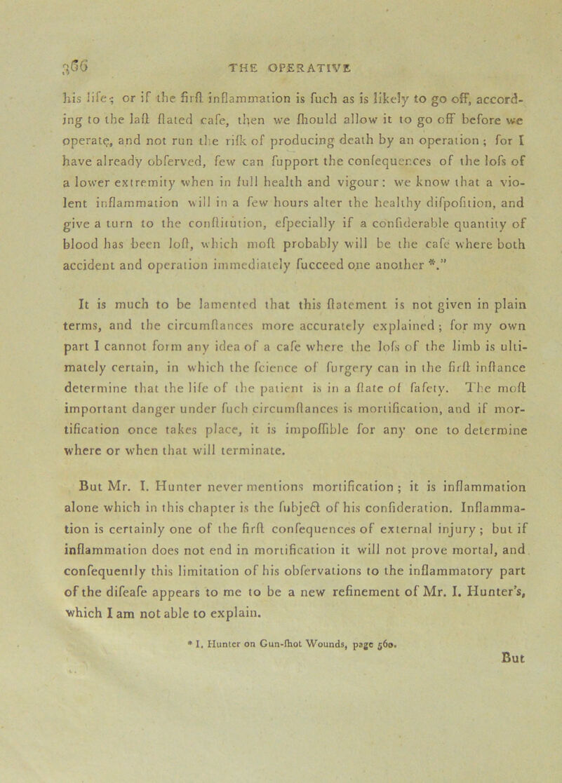 his life-; cr if the firft inflammation is fuch as is likely to go off, accord- ing to the laft Hated cafe, then we fliould allow it to go off before we operate, and not run tl;e riflv of producing death by an operation ; for I have already obferved, few can fupport the confequerces of the lofs of a lower extremity when in full health and vigour: we know that a vio- lent inflammation uill in a few hours alter the healthy difpofition, and give a turn to the conflitution, efpecially if a confiderable quantity of blood has been lofl, which mofl probably will be the cafe where both accident and operation immediately fucceed o,ne another It is much to be lamented that this flatement is not given in plain terms, and the circumflances more accurately explained ; for my own part I cannot form any idea of a cafe where the lofs of the limb is ulti- mately certain, in which the fcience of furgery can in the firfl; inflance determine that the life of the patient is in a flate of fafety. I’he moft important danger under fuch circumflances is mortification, and if mor- tification once takes place, it is impoffible for any one to determine where or when that will terminate. But Mr. I. Hunter never mentions mortification; it is inflammation alone which in this chapter is the fubjeft of his confideration. Inflamma- tion is certainly one of the firfl confequences of external injury; but if inflammation does not end in mortification it will not prove mortal, and confequently this limitation of his obfervations to the inflammatory part of the difeafe appears to me to be a new refinement of Mr. I. Hunter’s, which I am not able to explain. • I. Hunter on Cun-lhot Wounds, page 560. But