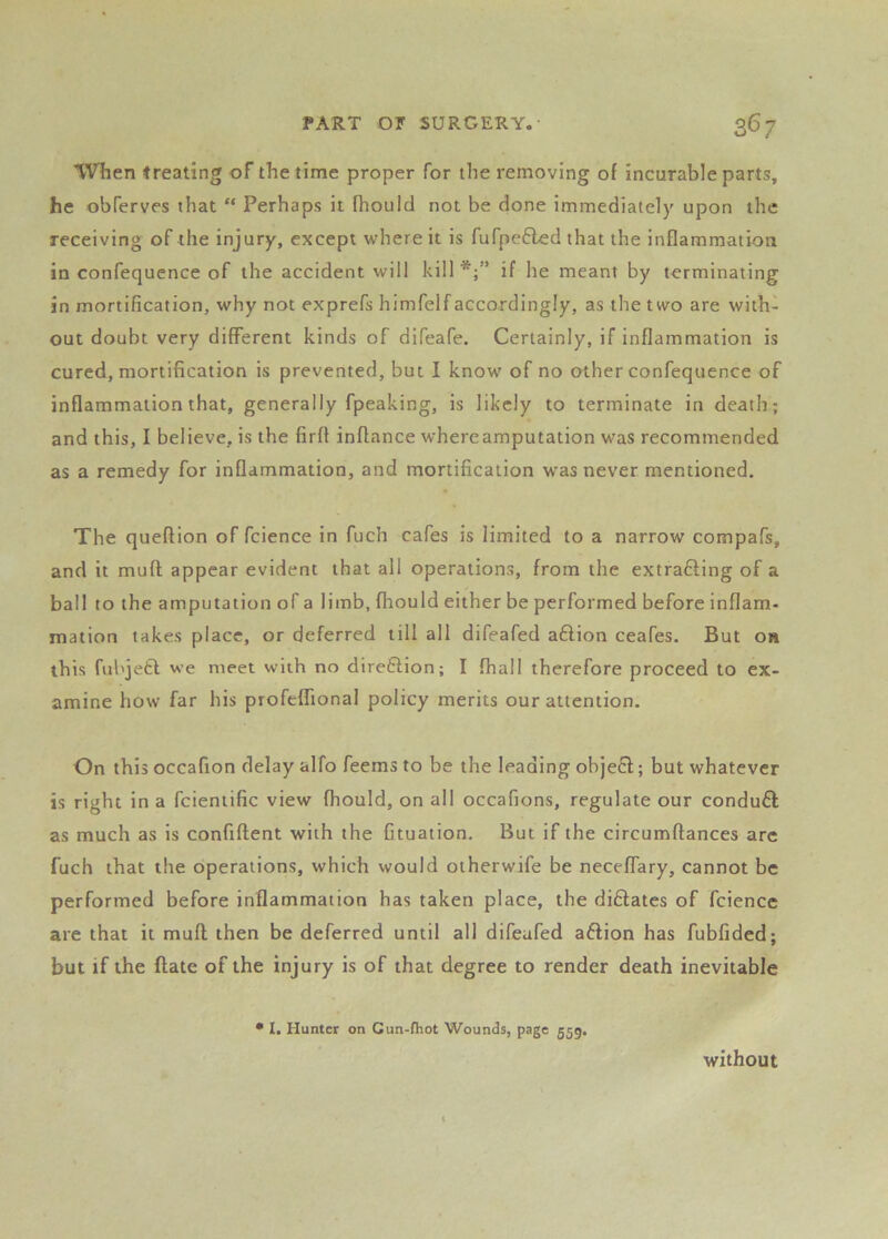 When treating of the time proper for the removing of incurable parts, he obferves that “ Perhaps it fhould not be done immediately upon the receiving of the injury, except where it is fufpe6led that the inflammation in confequcnce of the accident will kill*;” if he meant by terminating in mortification, why not exprefs himfelfaccordingly, as the two are with- out doubt very different kinds of difeafe. Certainly, if inflammation is cured, mortification is prevented, but I know of no other confequcnce of inflammation that, generally fpeaking, is likely to terminate in death; and this, I believe, is the firft inflance where amputation was recommended as a remedy for inflammation, and mortification was never mentioned. The queflion of fcience in fuch cafes is limited to a narrow compafs, and it muft appear evident that all operations, from the extrafting of a ball to the amputation of a limb, fhould either be performed before inflam- mation takes place, or deferred till all difeafed a6lion ceafes. But on this fubje6l we meet with no direftion; I fhall therefore proceed to ex- amine how far his profeflional policy merits our attention. On this occafion delay alfo feems to be the leading objecl; but whatever is right in a fcieniific view fhould, on all occafions, regulate our conduct as much as is confiftent with the Gtuation. But if the circumftances arc fuch that the operations, which would olherwife be neceflary, cannot be performed before inflammation has taken place, the diftates of fcience are that it mufl then be deferred until all difeafed aftion has fubfided; but if the flate of the injury is of that degree to render death inevitable 1. Hunter on Gun-fhot Wounds, page 559. without