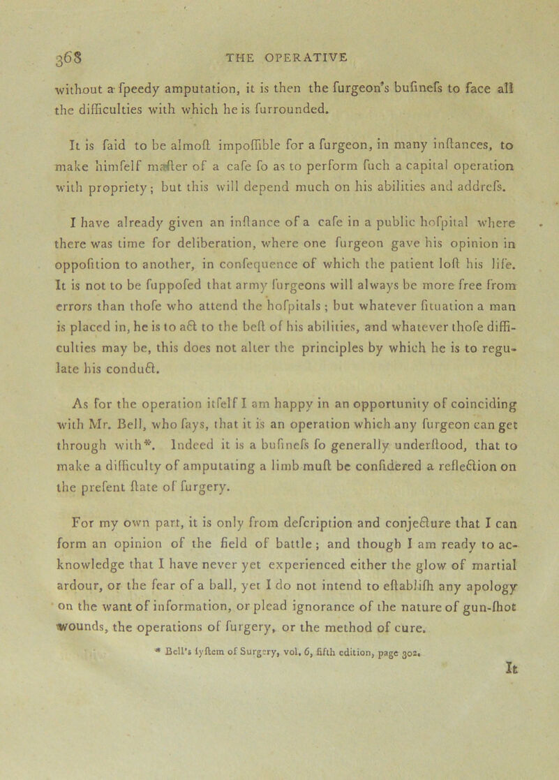 without a fpeedy amputation, it is then the furgeon^s bufinefs to face all the difficulties with which he is furrounded. It is faid to be almofl impoffible for a furgeon, in many inftances, to make himfelf mafter of a cafe fo as to perform fuch a capital operation with propriety; but this will depend much on his abilities and addrcfs. I have already given an inOance of a cafe in a public hofpital where there was time for deliberation, where one furgeon gave his opinion in oppofition to another, in confequence of which the patient loft his life. It is not to be fuppofed that army furgeons will always be more free from errors than thofe who attend the hofpitals ; but whatever fituation a man is placed in, he is 10 a6l to the beft of his abilities, and whatever thofe diffi- culties may be, this does not alter the principles by which he is to regu- late his conduft. As for the operation itfelf I am happy in an opportunity of coinciding •with Mr. Bell, w'ho fays, that it is an operation which any furgeon can get through with*. Indeed it is a bufinefs fo generally underftood, that to make a difliculty of amputating a limb muft be confidered a reflexion on the prefent ftate of furgery. For my own part, it is only from defeription and conje£lure that I can form an opinion of the field of battle; and though I am ready to ac- knowledge that I have never yet experienced either the glow of martial ardour, or the fear of a ball, yet I do not intend to eftabliffi any apology ’ on the want of information, or plead ignorance of the nature of gun-lhot •wounds, the operations of furgery, or the method of cure. * Bell’s lyftcm of Surgery, vol, 6, fifth edition, page 302. It