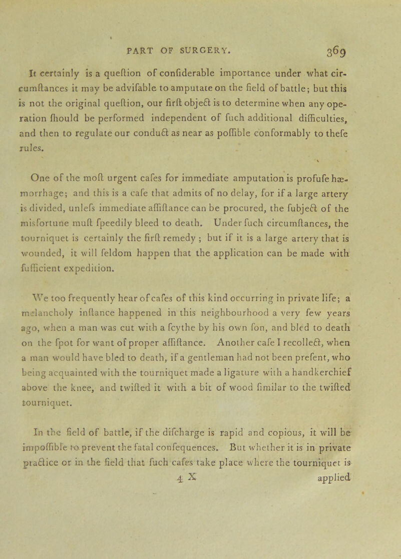 It certainly is a queflion of confiderable importance under what cir- cumftances it may be advifable to amputate on the field of battle; but this is not the original queflion, our firfl objefl is to determine when any ope- ration fliould be performed independent of fuch additional difficulties, and then to regulate our condu6t as near as poffible conformably to thefe rules. One of the mofl urgent cafes for immediate amputation is profufe hae- morrhage; and this is a cafe that admits of no delay, for if a large artery is divided, unlefs immediate affiflance can be procured, the fubjefl of the misfortune muft fpeedily bleed to death. Under fuch circumflances, the tourniquet is certainly the firfl remedy ; but if it is a large artery that is wounded, it will feldom happen that the application can be made with fufficient expedition. We too frequently hear of cafes of this kind occurring in private life; a melancholy inflance happened in this neighbourhood a very few years ago, when a man was cut with a fcythe by his own fon, and bled to death on the fpot for want of proper affiflance. Another cafe I recolle6l, when a man would have bled to death, if a gentleman had not been prefent, who being acquainted with the tourniquet made a ligature with a handkerchief above the knee, and twilled it with a bit of wood fimilar to the twilled tourniquet. In the field of battle, if the difeharge is rapid and copious, it will be impoffible to prevent the fatal confequences. But whether it is in private pia6lice or in the field that fuch cafes take place where the tourniquet is 4 X applied