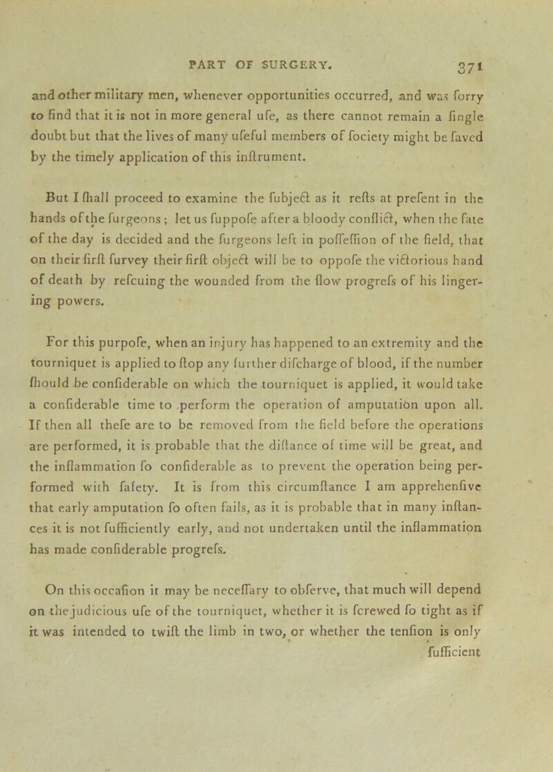 and Other military men, whenever opportunities occurred, and was forry to find that it is not in more general ufe, as there cannot remain a fingle doubt but that the lives of many ufeful members of fociety might be faved by the timely application of this inftrument. But I fliall proceed to examine the fubje£l as it refts at prefent in the hands of the furgeons ; let us fuppofe after a bloody condief, when the fate of the day is decided and the furgeons left in pofienion of the field, that on their firfl furvey their firft objetf will be to oppofe the viftorious hand of death by refeuing the wounded from the flow progrefs of his linger- ing powers. For this purpofe, when an injury has happened to an extremity and the tourniquet is applied to flop any further difeharge of blood, if the number fhould be confiderable on which the tourniquet is applied, it would take a confiderable time to .perform the operation of amputation upon all. If then all thefe are to be removed from the field before the operations are performed, it is probable that the diflance of time will be great, and the inflammation fo confiderable as to prevent the operation being per- formed with fafety. It is from this circumflance I am apprehenfivc that early amputation fo often fails, as it is probable that in many inflan- ces it is not fufficiently early, and not undertaken until the inflammation has made confiderable progrefs. On this occafion it may be neceflary to obferve, that much will depend on thejudicious ufe of the tourniquet, whether it is ferewed fo tight as if it was intended to twill the limb in two, or whether the tenfion is only fufficient