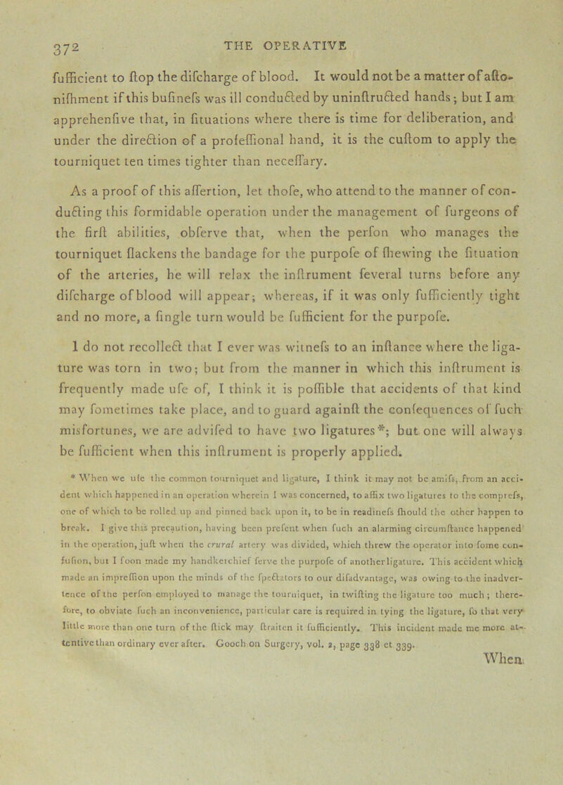 fuEFiclent to flop the difcharge of blood. It would not be a matter of afto- nifhment if this bufinefs was ill conduced by uninflru6led hands; but I am apprehenfive that, in fituations where there is time for deliberation, and under the direftion of a profeffional hand, it is the cuftom to apply the tourniquet ten times tighter than necelTary. As a proof of this affertion, let thofe, who attend to the manner of con- ducing this formidable operation under the management of furgeons of the firfi; abilities, obferve that, when the perfon who manages the tourniquet flackens the bandage for the purpofe of fliewing the fituation of the arteries, he will relax the inllrument feveral turns before any difcharge ofblood will appear; whereas, if it was only fufhciently tight and no more, a fingle turn would be fufficient for the purpofe. 1 do not recolleC that I ever was witnefs to an inflance where the liga- ture was torn in two; but from the manner in which this inflrument is frequently made ufe of, I think it is poffible that accidents of that kind may fometimes take place, and to guard againft the confequences of fuch misfortunes, we are advifed to have two ligatures*; but one will always be fufficient when this inflrument is properly applied. ♦ When we ulc the common tourniquet and ligature, I think it may not be amifs,.from an acci- dent whidt happened in an operation wherein I was concerned, to affix two ligatures to the comprefs, one of wliich to be rolled up and pinned back upon it, to be in readinefs fhould the other happen to break. I give this precaution, having been prefent when fuch an alarming circumftancc happened in the operation, juft when the crural artery was divided, which tlircw the operator into fome con- fufion, but I foon made my handkcichief ferve the purpofe of anothcrligature. This accident which made an impreffion upon the minds of the fpeftators to our difadvantage, was owing to the inadver- tence of the perfon employed to manage the tourniquet, in twilling the ligature too much ; there- fore, to obviate fuch an inconvenience, particular care is required in tying the ligature, fo that very little more than one turn of the (lick may ftraiten it fufficicntly. This incident made me more at-- tcnlivc than ordinary ever after. Gooch on Surgery, vol. », page 338 ct 339. When.
