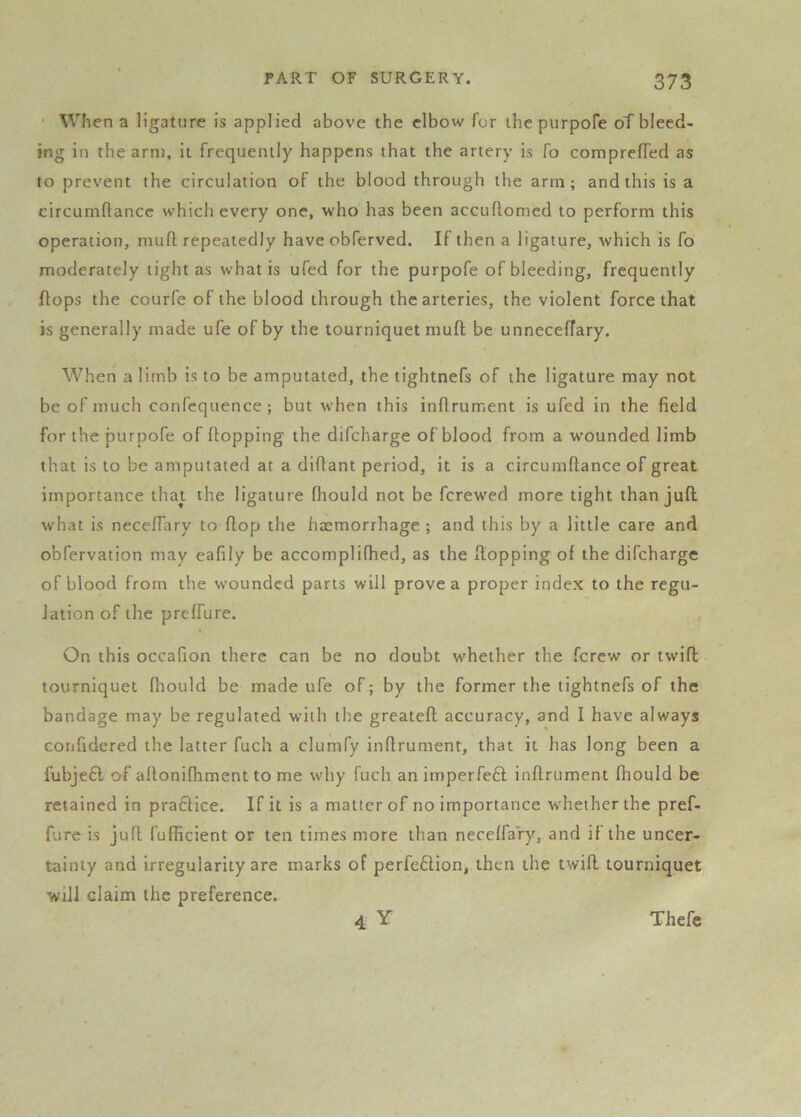 • Wh en a ligature is applied above the elbow for the purpofe oTblecd- ing in the arm. It frequently happens that the artery is fo comprefTed as to prevent the circulation of the blood through the arm; and this is a circumftancc which every one, who has been accuftomed to perform this operation, mufl repeatedly have obferved. If then a ligature, which is fo moderately tight as what is ufed for the purpofe of bleeding, frequently flops the courfe of the blood through the arteries, the violent force that is generally made ufe of by the tourniquet mufl be unneceffary. When a limb is to be amputated, the tightnefs of the ligature may not be of much confcquence ; but when this inflrument is ufed in the field for the purpofe of flopping the difeharge of blood from a w’ounded limb that is to be amputated at a diflant period, it is a circumflance of great importance that the ligature fhould not be ferewed more tight than juft what is neceftary to flop the haemorrhage ; and this by a little care and obfervation may eafily be accomplifhed, as the Hopping of the difeharge of blood from the wounded parts will prove a proper index to the regu- lation of the preffure. On this occafion there can be no doubt whether the ferew or twift tourniquet fliotild be made ufe of; by the former the tightnefs of the bandage may be regulated with the greateft accuracy, and I have always coiifidered the latter fuch a clumfy inflrument, that it has long been a fubjeft of aflonifhment to me why fuch an imperfe61 inflrument fliould be retained in pra61ice. If it is a matter of no importance whether the pref- fure is juft fufficient or ten times more than neceffary, and if the uncer- tainty and irregularity are marks of perfe61ion, then the twift tourniquet will claim the preference. 4 Y Thefe