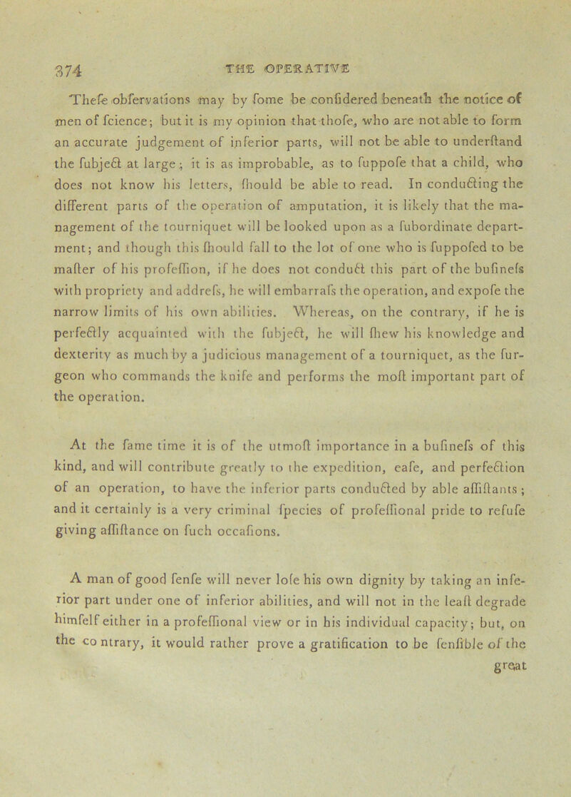Thefe obreryations may by fome be confidered beneath the notice of men of fcience; but it is my opinion that thofe, who are notable to form an accurate judgement of inferior parts, will not be able to underftand the fubjeQ; at large; it is as improbable, as to fuppofe that a child, who does not know his letters, Ihould be able to read. In conducing the different parts of the operation of amputation, it is likely that the ma- nagement of the tourniquet will be looked upon as a fubordinate depart- ment; and though this fliould fall to the lot of one who is fuppofed to be mailer of his profeffion, if he does not condutt this part of the bufinefs with propriety and addrefs, he will embarrafs the operation, and expofe the narrow limits of his own abilities. Whereas, on the contrary, if he is perfeflly acquainted with the fubjefl, he will fliew his knowledge and dexterity as much by a judicious management of a tourniquet, as the fur- geon who commands the knife and performs the moll important part of the operation. At the fame time it is of the utmoff importance in a bufinefs of this kind, and will contribute greatly to the expedition, eafe, and perfeftion of an operation, to have the inferior parts conduced by able afflllants ; and it certainly is a very criminal fpecies of profelfional pride to refufe giving afliffance on fuch occafions. A man of good fenfe will never lofe his own dignity by taking an infe- rior part under one of inferior abilities, and will not in the leall degrade himfelf either in a profelfional view or in his individual capacity; but, on the contrary, it would rather prove a gratification to be fenfible of the groat