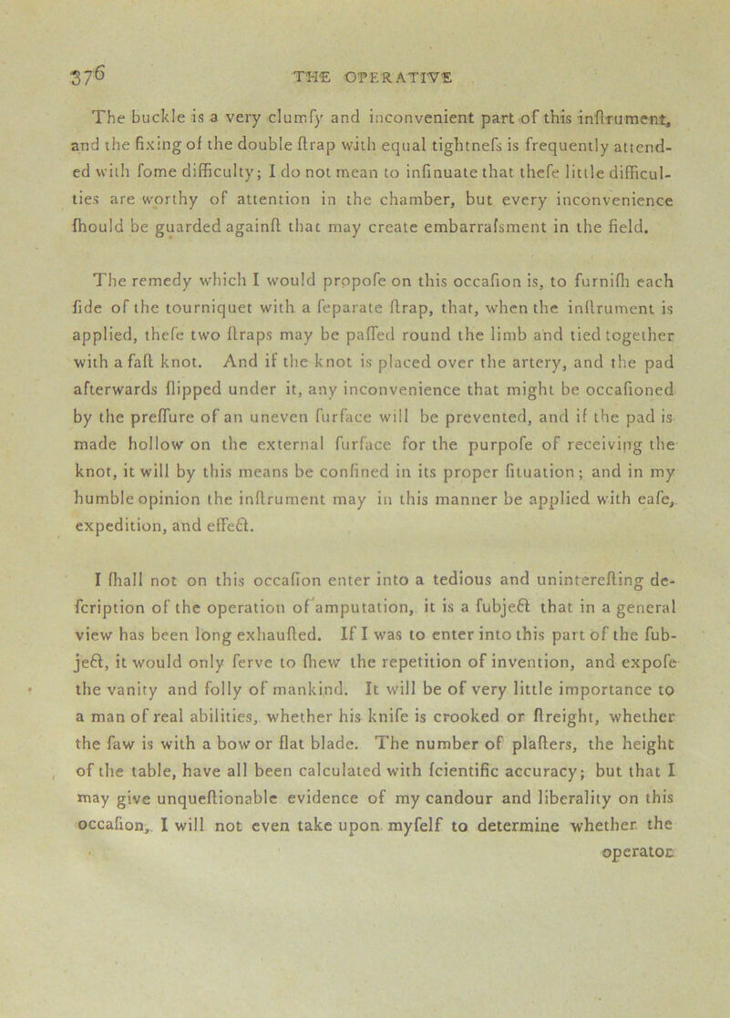 The buckle is a very clurrify and inconvenient part of this inftrument, and the fixing of the double flrap with equal tightnefs is frequently attend- ed with fome difficulty; I do not mean to infinuaie that thefe little difficul- ties are worthy of attention in the chamber, but every inconvenience fhould be guarded againfl that may create embarrafsment in the field. The remedy which I would prppofe on this occafion is, to furniffi each fide of the tourniquet with a feparate ftrap, that, when the inflrument is applied, thefe two flraps may be paffed round the limb and tied together with a fall knot. And if the knot is placed over the artery, and the pad afterwards flipped under it, any inconvenience that might be occafioned by the preffure of an uneven furface will be prevented, and if the pad is made hollow on the external furface for the purpofe of receiving the knot, it will by this means be confined in its proper fituation; and in my humble opinion the inflrument may in this manner be applied with eafe,. expedition, and effe£l. I ffiall not on this occafion enter into a tedious and uninterefling dc- fcription of the operation of amputation, it is a fubje.6l that in a general view has been long exhaufled. If I was to enter into this part of the fub- je6l, it would only ferve to fhew the repetition of invention, and expofe the vanity and folly of mankind. It will be of very little importance to a man of real abilities, whether his knife is crooked or {freight, whether the faw is with a bow or flat blade. The number of plaflers, the height of the table, have all been calculated with fcientific accuracy; but that I may give unqueflionablc evidence of my candour and liberality on this occafion,. I will not even take upon myfelf to determine whether, the ■ operatoc