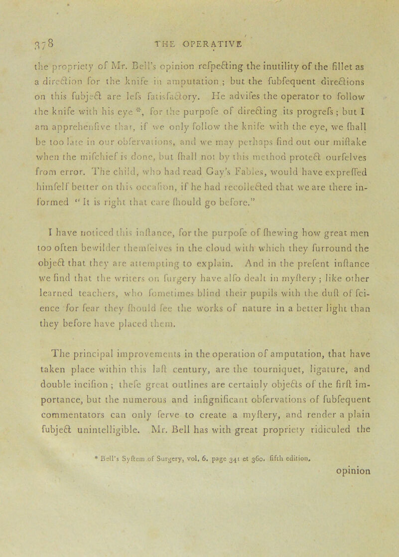 tlie propriety of Mr. Bell’s opinion refpefting the inutility of the fillet as a dircifiion for the knife in amputation ; but the fubfequent directions on this fubjeCl are lefs fatisfaclory. He advifes the operator to follow -the knife with his eye for the purpofe of direCling its progrefs ; but I am appreheufive tltar, if we only follow the knife with the eye, we fliall be too hue in our obfervaiions, and we may perliaps find out our miflake when the mifchief is done, but fhall not by this method proteCl ourfelves from error. The child, who had read Gay’s Fables, would have exprelfed himfelf better on tliis occafi'on, if he had lecolleCled that we are there in- i’ormed “ It is right that care (hould go before.” I have noticed this inflance, for the purpofe of fhewing how great men too often bewilder themfelves in the cloud with which they furround the objeft that they are attempting to explain. And in the prefent inflance we find that the w'riters on fiirgery havealfo dealt in rnyfiery ; like other learned teachers, who fometimes blind their pupils with the dufl of fei- ence for fear they fhould fee the works of nature in a better light than they before have placed them. The principal improvements in the operation of amputation, that have taken place within this lad century, are the tourniquet, ligature, and double incifion ; thefc great outlines are certainly objeCts of the firfl im- portance, but the numerous and infignificant obfervations of fubfequent commentators can only ferve to create a myflery, and render a plain fubjeft unintelligible. Mr. Bell has wdth great propriety ridiculed the ♦ Bsll’s Syftem .of Surgery, vol. 6. page 341 ct 360. fifth edition, opinion