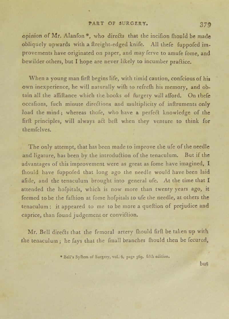 opinion of Mr. Alanfon who direfts that the incifion fliould be made obliquely upwards with a ftreight-edged knife. All thefe fuppofed im- provements have originated on paper, and may ferve to amufe fome, and bewilder others, but I hope are never likely to incumber praftice. When a young man firfl; begins life, with timid caution, confeious of his own inexperience, he will naturally wilh to refrefh his memory, and ob- tain all the alTiftance which the books of furgery will afford. On thefe occafions, fuch minute direflions ajid multiplicity of inflruments only load the mind; whereas thofe, who have a perfeft knowledge of the firfl; principles, will always aft befl when they venture to think for themfelves. The only attempt, that has been made to improve the ufe of the needle and ligature, has been by the introduftion of the tenaculum. But if the advantages of this improvement w'ere as great as fome have imagined, I fhould have fuppofed that long ago the needle would have been laid afide, and the tenaculum brought into general ufe. At the time that I attended the hofpitals, which is now more than twenty years ago, it feemed to be the fafhion at fome hofpitals to ufe the needle, at others the tenaculum : it appeared to me to be more a queflion of prejudice and caprice, than found judgement or conviftion. Mr. Bell direfts that the femoral artery fliould firfl be taken up with the tenaculum ; he favs that the fmall branches fhould then be fecured. • Bell’s Syftcm of Surgery, vol. 6. page 369. fifth edition. but