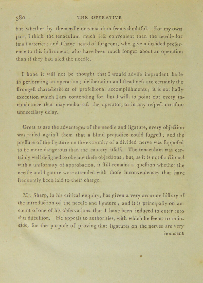 but wliether by the needle or tenaculum Teems doubtful. For my own part, I think the tenaculum much lefs convenient than the needle for fmail arteries ; and I have heaidof Turgeons, who give a decided prefer- ence to this inOrument, who have been much longer about an operation than if they had ufed the needle. I hope it will not be thought that I would advife imprudent hade in performing an operation; deliberation and fleadinefs are certainly the flrongell; charafteriflics of profeffional accomplifhments ; it is not hafly execution which lam contending for, but I wifli to point out every in- cumbrance that may embarrafs the operator, or in any refpe6l occafion unneceffary delay. Great as are the advantages of the needle and ligature, every obje61;ion was raifed againO; them that a blind prejudice could fuggefl; and the prelfure of the ligature on the extremity of a divided nerve was fuppofed to be more dangerous than the cautery itfelf. The tenaculum was cer- tainly well defigned to obviate thefe objeftions ; but, as it is not*fan61ioned with a uniformity of approbation, it flill remains a queftion whether the needle and ligature were attended with thofe inconveniences that have^ frequently been laid to their chaige. Mr. Sharp, in his critical enquiry, has given a very accurate hiftoryof the introdu£lion of the needle and ligature ; and it is principally on ac- count of one of his obfervations that I have been induced to enter into this difculfion. He appeals to authorities, wdth which he feems to coin- cide, for the purpofe of proving that ligatures on the nerves are very innocent