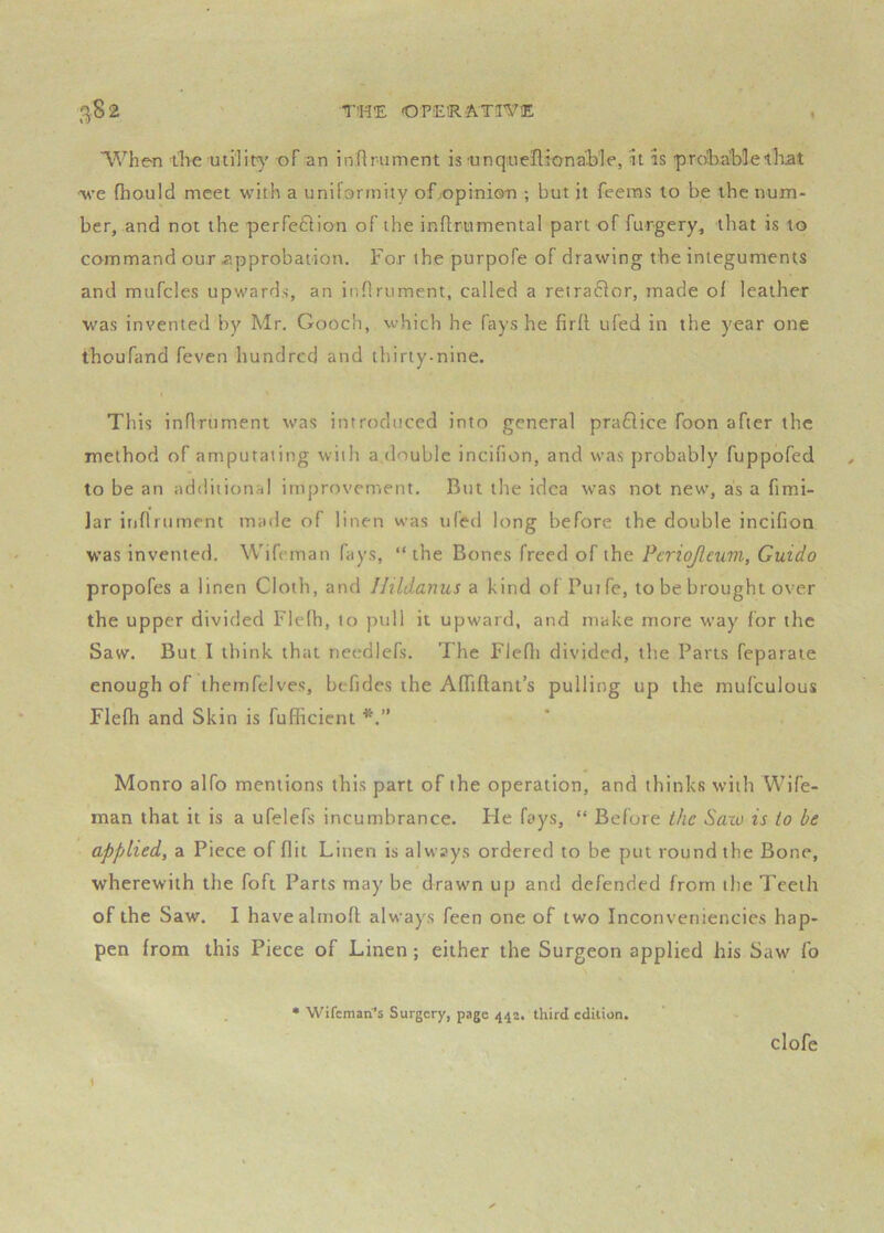 “When the utility of an inflrument is unqueflionaible, it is probable that 'we fhould meet with a uniformity of opinion ; but it feeras to be tbe num- ber, and not the perfeftion of the inftrumental part of furgery, that is to command our approbation. For the purpofe of drawing the integuments and mufcles upwards, an inflrument, called a retra61or, made of leather was invented by Mr. Gooch, which he fays he firfl ufed in the year one thoufand feven hundred and thirty-nine. I This inflrument was introduced into general praflice foon after the method of amputating with a double incifion, and was probably fuppofed to be an additional improvement. But the idea was not new, as a fimi- ]ar inflrument made of linen was ufed long before the double incifion W’as invented. Wifeman fays, “ the Bones freed of the Pcriojleum, Guido propofes a linen Cloth, and llildanus a kind of Putfe, to be brought over the upper divided Fleth, to pull it upward, and make more way for the Saw. But I think that needlefs. The Fiefli divided, the Parts feparate enough of thernfelves, befides the AfTiflant’s pulling up the mufculous Flefh and Skin is fufficient Monro alfo mentions this part of the operation, and thinks with Wife- man that it is a ufelefs incumbrance. He fays, “ Before the Sazo is to be apfjlied, a Piece of flit Linen is always ordered to be put round the Bone, wherewith the foft Parts may be drawn up and defended from the Teeth of the Saw. I havealmofi; always feen one of two Inconveniencies hap- pen from this Piece of Linen ; either the Surgeon applied his Saw fo Wifemari’s Surgery, page 442. third edition. clofe